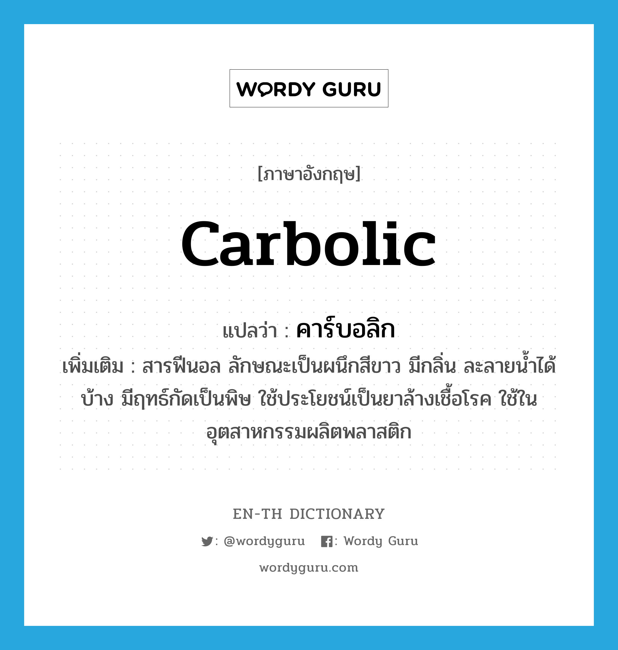 carbolic แปลว่า?, คำศัพท์ภาษาอังกฤษ carbolic แปลว่า คาร์บอลิก ประเภท N เพิ่มเติม สารฟีนอล ลักษณะเป็นผนึกสีขาว มีกลิ่น ละลายน้ำได้บ้าง มีฤทธ์กัดเป็นพิษ ใช้ประโยชน์เป็นยาล้างเชื้อโรค ใช้ในอุตสาหกรรมผลิตพลาสติก หมวด N