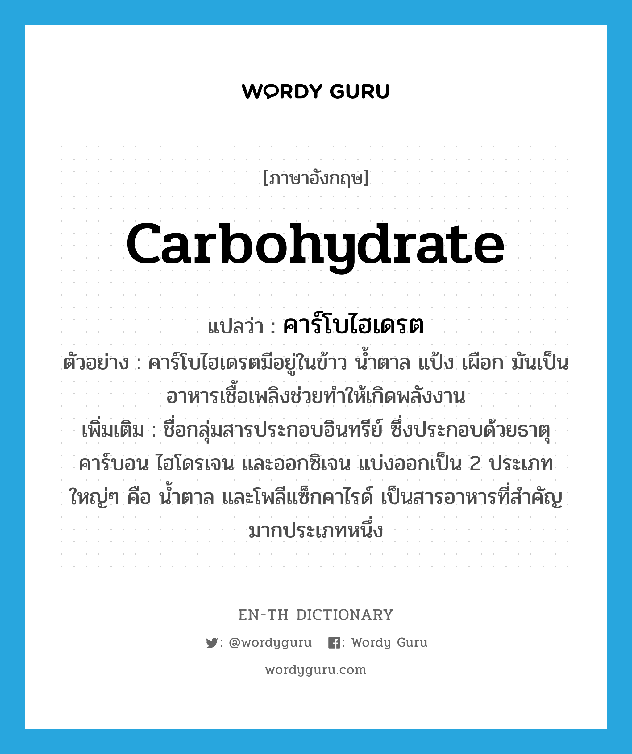 carbohydrate แปลว่า?, คำศัพท์ภาษาอังกฤษ carbohydrate แปลว่า คาร์โบไฮเดรต ประเภท N ตัวอย่าง คาร์โบไฮเดรตมีอยู่ในข้าว น้ำตาล แป้ง เผือก มันเป็นอาหารเชื้อเพลิงช่วยทำให้เกิดพลังงาน เพิ่มเติม ชื่อกลุ่มสารประกอบอินทรีย์ ซึ่งประกอบด้วยธาตุคาร์บอน ไฮโดรเจน และออกซิเจน แบ่งออกเป็น 2 ประเภทใหญ่ๆ คือ น้ำตาล และโพลีแซ็กคาไรด์ เป็นสารอาหารที่สำคัญมากประเภทหนึ่ง หมวด N