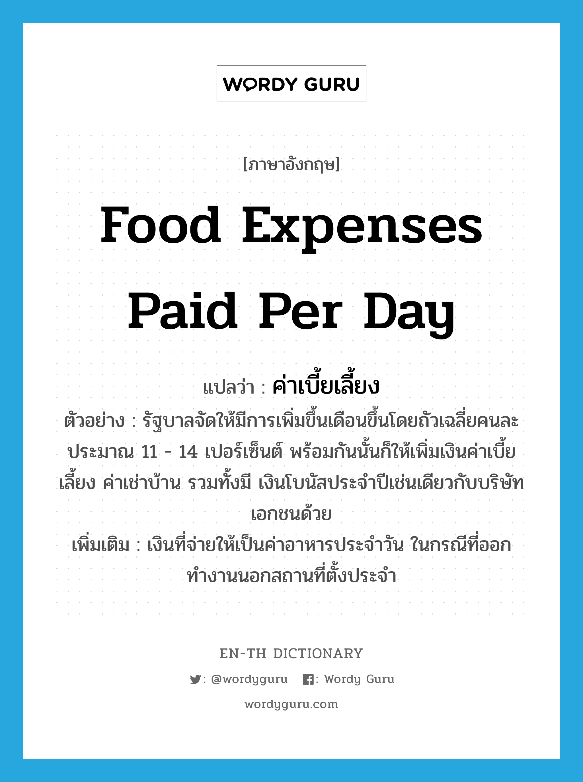 food expenses paid per day แปลว่า?, คำศัพท์ภาษาอังกฤษ food expenses paid per day แปลว่า ค่าเบี้ยเลี้ยง ประเภท N ตัวอย่าง รัฐบาลจัดให้มีการเพิ่มขึ้นเดือนขึ้นโดยถัวเฉลี่ยคนละประมาณ 11 - 14 เปอร์เซ็นต์ พร้อมกันนั้นก็ให้เพิ่มเงินค่าเบี้ยเลี้ยง ค่าเช่าบ้าน รวมทั้งมี เงินโบนัสประจำปีเช่นเดียวกับบริษัทเอกชนด้วย เพิ่มเติม เงินที่จ่ายให้เป็นค่าอาหารประจำวัน ในกรณีที่ออกทำงานนอกสถานที่ตั้งประจำ หมวด N