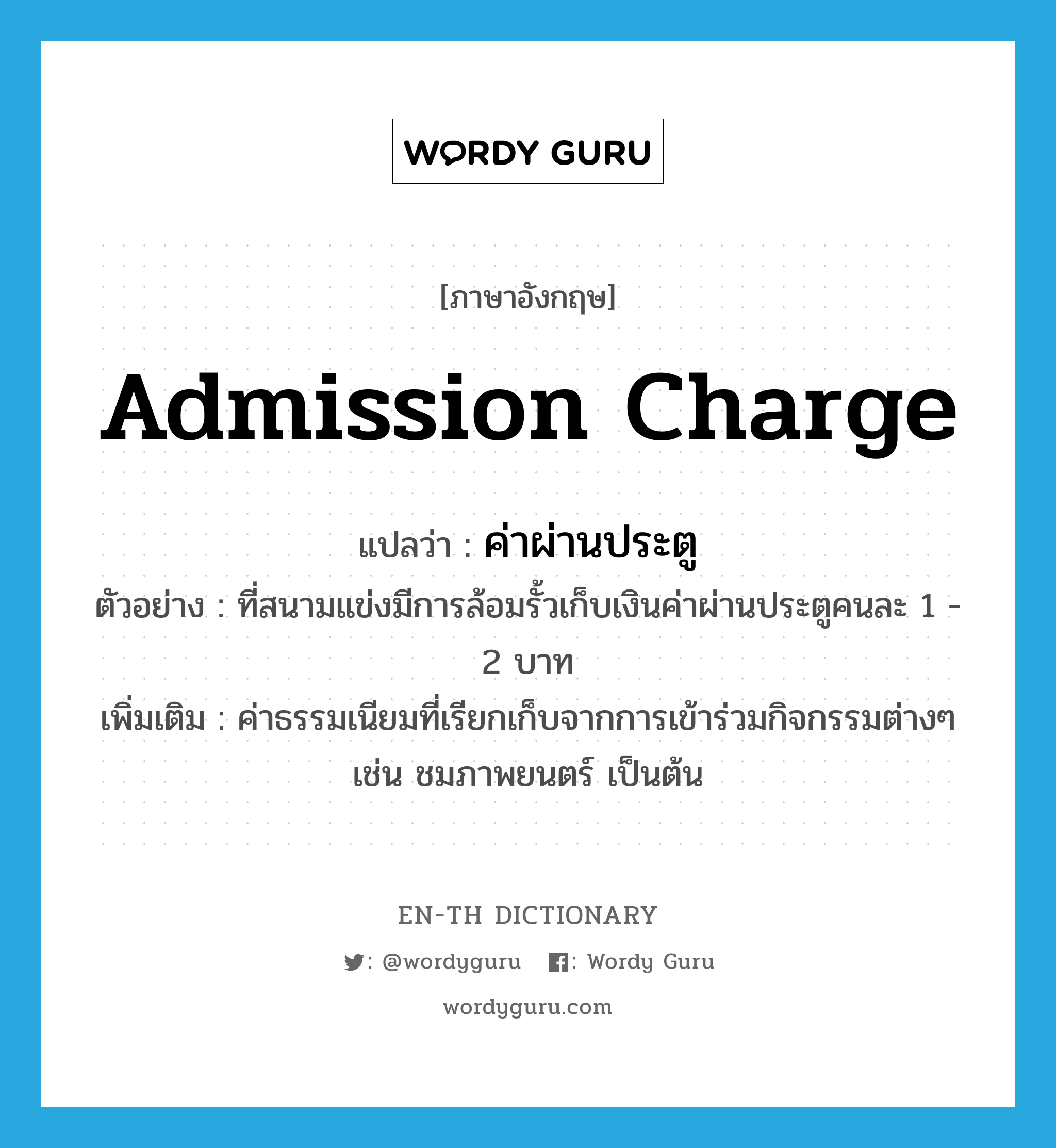 admission charge แปลว่า?, คำศัพท์ภาษาอังกฤษ admission charge แปลว่า ค่าผ่านประตู ประเภท N ตัวอย่าง ที่สนามแข่งมีการล้อมรั้วเก็บเงินค่าผ่านประตูคนละ 1 - 2 บาท เพิ่มเติม ค่าธรรมเนียมที่เรียกเก็บจากการเข้าร่วมกิจกรรมต่างๆ เช่น ชมภาพยนตร์ เป็นต้น หมวด N