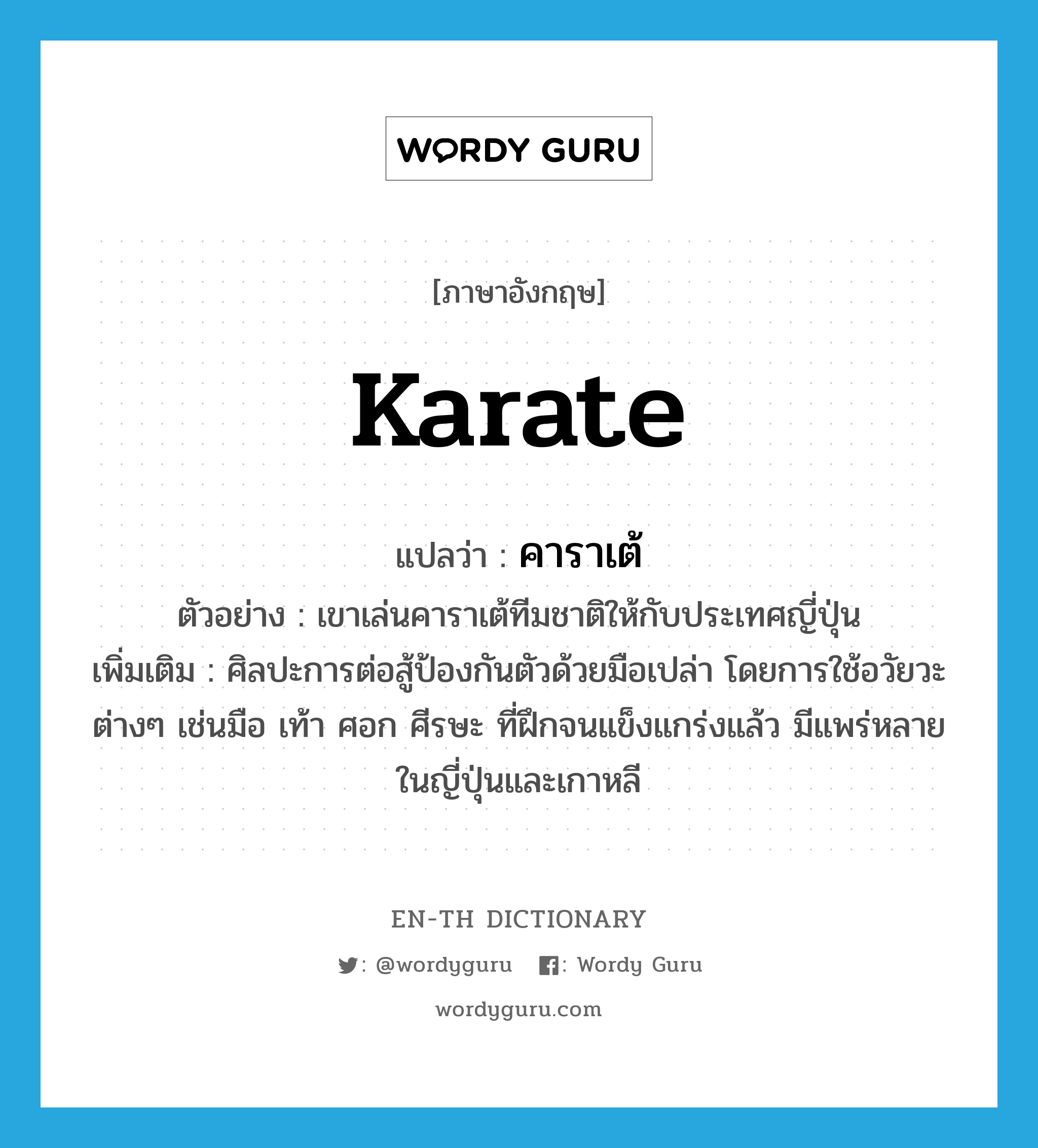 คาราเต้ ภาษาอังกฤษ?, คำศัพท์ภาษาอังกฤษ คาราเต้ แปลว่า karate ประเภท N ตัวอย่าง เขาเล่นคาราเต้ทีมชาติให้กับประเทศญี่ปุ่น เพิ่มเติม ศิลปะการต่อสู้ป้องกันตัวด้วยมือเปล่า โดยการใช้อวัยวะต่างๆ เช่นมือ เท้า ศอก ศีรษะ ที่ฝึกจนแข็งแกร่งแล้ว มีแพร่หลายในญี่ปุ่นและเกาหลี หมวด N