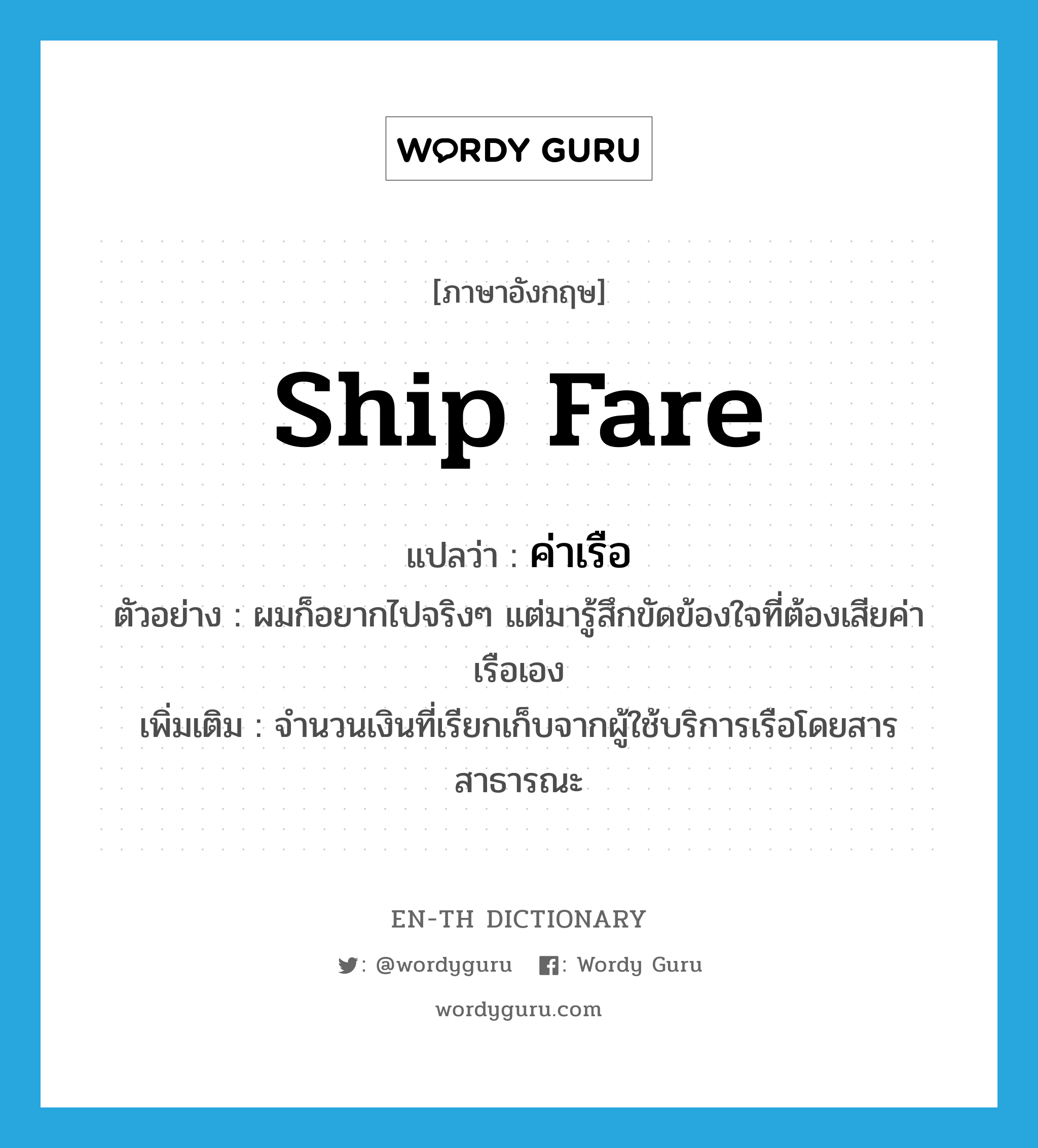 ship fare แปลว่า?, คำศัพท์ภาษาอังกฤษ ship fare แปลว่า ค่าเรือ ประเภท N ตัวอย่าง ผมก็อยากไปจริงๆ แต่มารู้สึกขัดข้องใจที่ต้องเสียค่าเรือเอง เพิ่มเติม จำนวนเงินที่เรียกเก็บจากผู้ใช้บริการเรือโดยสารสาธารณะ หมวด N