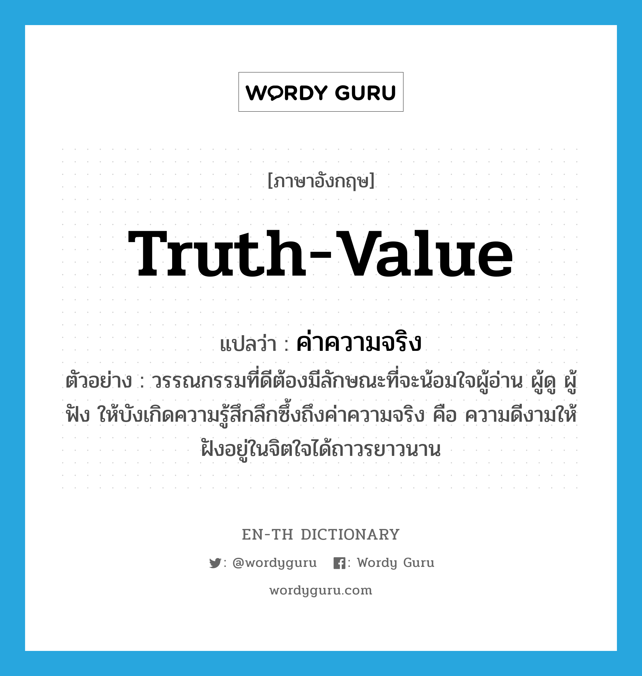 truth-value แปลว่า?, คำศัพท์ภาษาอังกฤษ truth-value แปลว่า ค่าความจริง ประเภท N ตัวอย่าง วรรณกรรมที่ดีต้องมีลักษณะที่จะน้อมใจผู้อ่าน ผู้ดู ผู้ฟัง ให้บังเกิดความรู้สึกลึกซึ้งถึงค่าความจริง คือ ความดีงามให้ฝังอยู่ในจิตใจได้ถาวรยาวนาน หมวด N