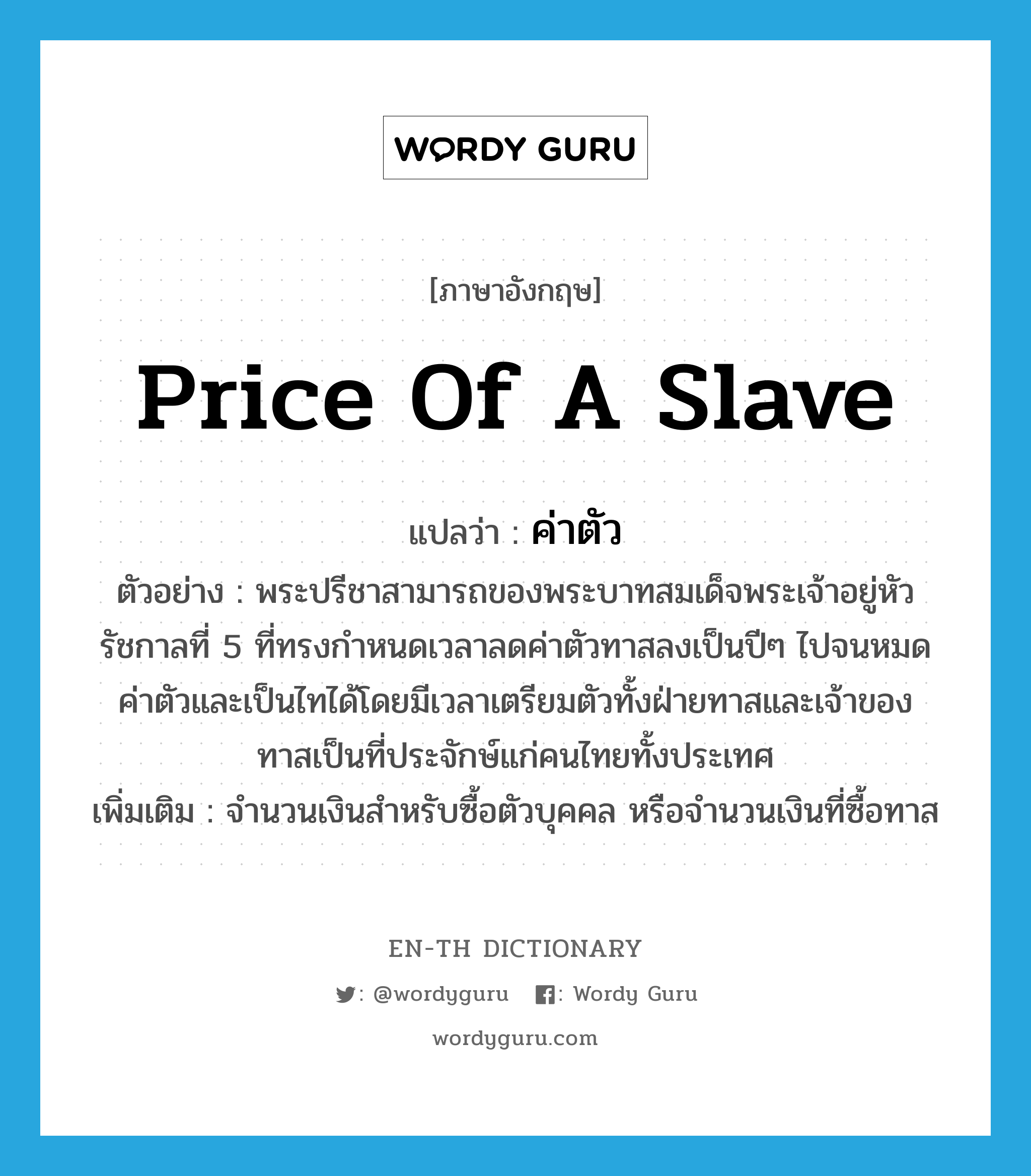 price of a slave แปลว่า?, คำศัพท์ภาษาอังกฤษ price of a slave แปลว่า ค่าตัว ประเภท N ตัวอย่าง พระปรีชาสามารถของพระบาทสมเด็จพระเจ้าอยู่หัวรัชกาลที่ 5 ที่ทรงกำหนดเวลาลดค่าตัวทาสลงเป็นปีๆ ไปจนหมดค่าตัวและเป็นไทได้โดยมีเวลาเตรียมตัวทั้งฝ่ายทาสและเจ้าของทาสเป็นที่ประจักษ์แก่คนไทยทั้งประเทศ เพิ่มเติม จำนวนเงินสำหรับซื้อตัวบุคคล หรือจำนวนเงินที่ซื้อทาส หมวด N