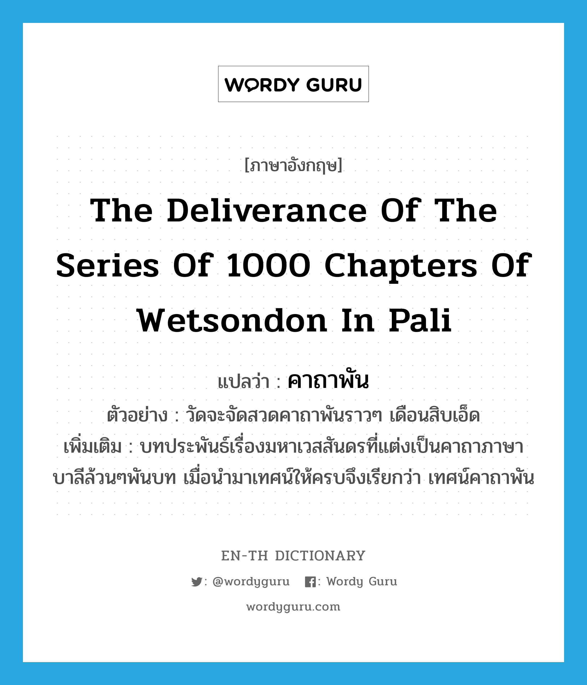 คาถาพัน ภาษาอังกฤษ?, คำศัพท์ภาษาอังกฤษ คาถาพัน แปลว่า the deliverance of the series of 1000 chapters of Wetsondon in Pali ประเภท N ตัวอย่าง วัดจะจัดสวดคาถาพันราวๆ เดือนสิบเอ็ด เพิ่มเติม บทประพันธ์เรื่องมหาเวสสันดรที่แต่งเป็นคาถาภาษาบาลีล้วนๆพันบท เมื่อนำมาเทศน์ให้ครบจึงเรียกว่า เทศน์คาถาพัน หมวด N