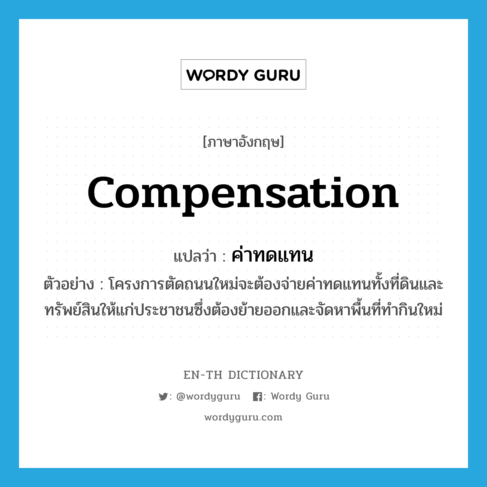compensation แปลว่า?, คำศัพท์ภาษาอังกฤษ compensation แปลว่า ค่าทดแทน ประเภท N ตัวอย่าง โครงการตัดถนนใหม่จะต้องจ่ายค่าทดแทนทั้งที่ดินและทรัพย์สินให้แก่ประชาชนซึ่งต้องย้ายออกและจัดหาพื้นที่ทำกินใหม่ หมวด N