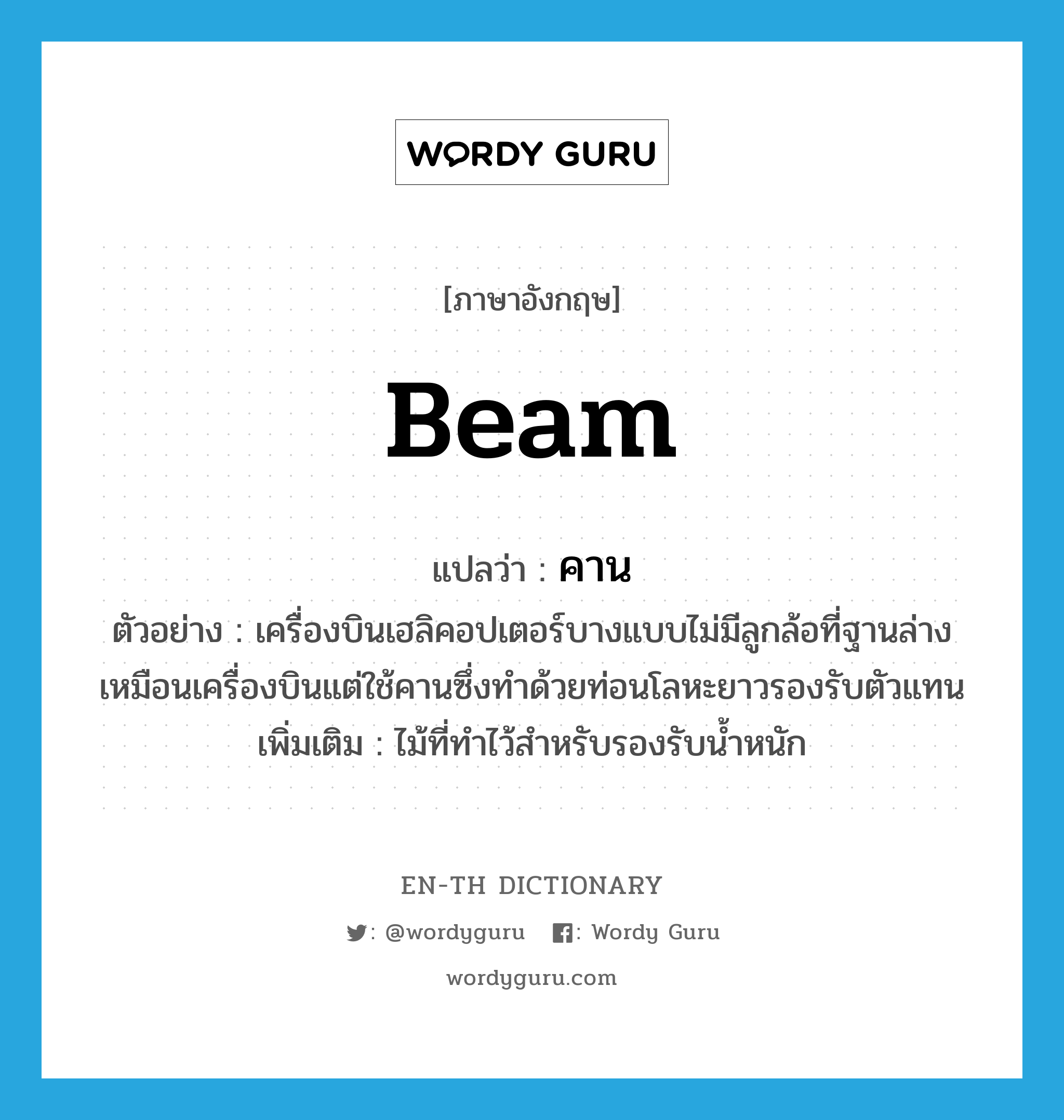 beam แปลว่า?, คำศัพท์ภาษาอังกฤษ beam แปลว่า คาน ประเภท N ตัวอย่าง เครื่องบินเฮลิคอปเตอร์บางแบบไม่มีลูกล้อที่ฐานล่างเหมือนเครื่องบินแต่ใช้คานซึ่งทำด้วยท่อนโลหะยาวรองรับตัวแทน เพิ่มเติม ไม้ที่ทำไว้สำหรับรองรับน้ำหนัก หมวด N