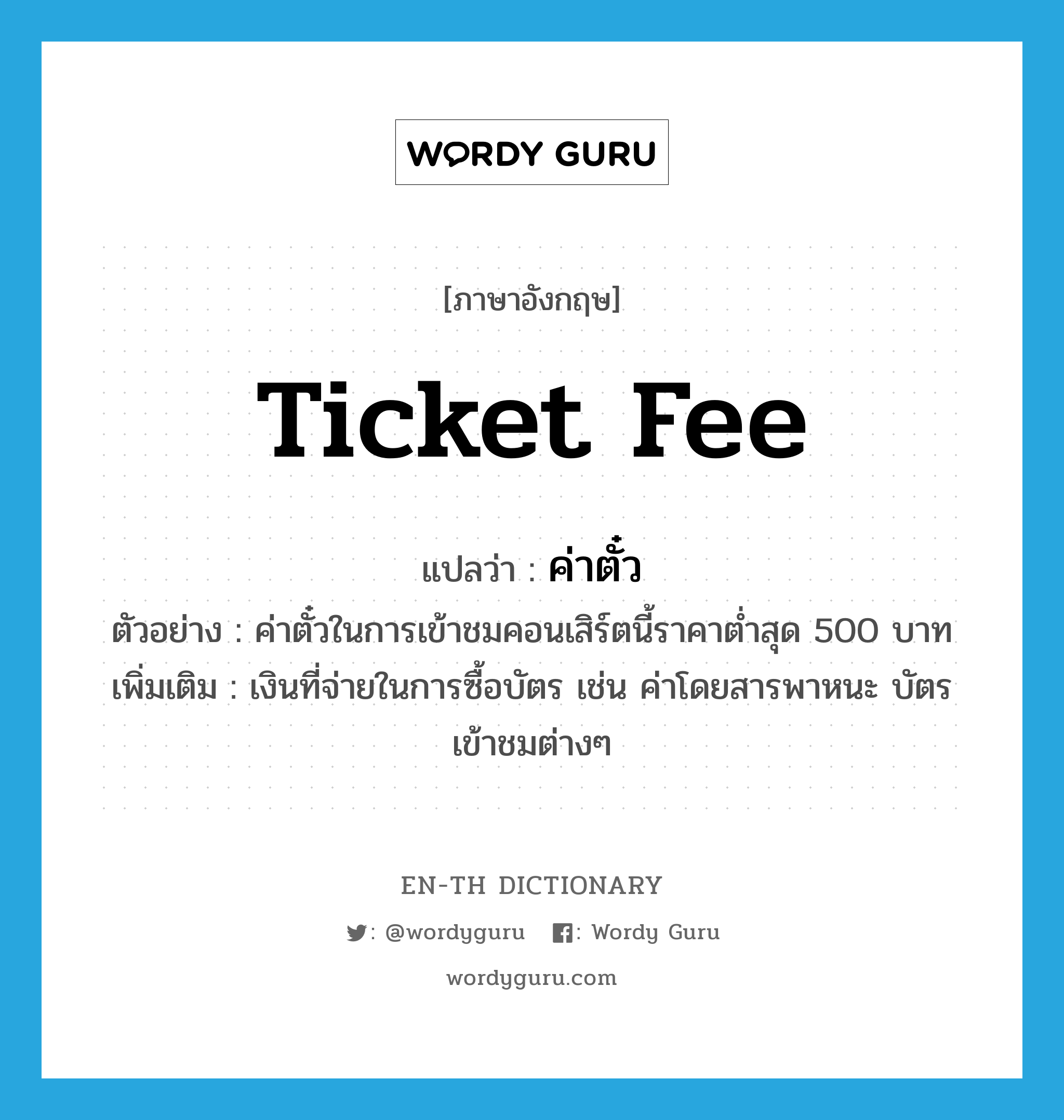 ticket fee แปลว่า?, คำศัพท์ภาษาอังกฤษ ticket fee แปลว่า ค่าตั๋ว ประเภท N ตัวอย่าง ค่าตั๋วในการเข้าชมคอนเสิร์ตนี้ราคาต่ำสุด 500 บาท เพิ่มเติม เงินที่จ่ายในการซื้อบัตร เช่น ค่าโดยสารพาหนะ บัตรเข้าชมต่างๆ หมวด N