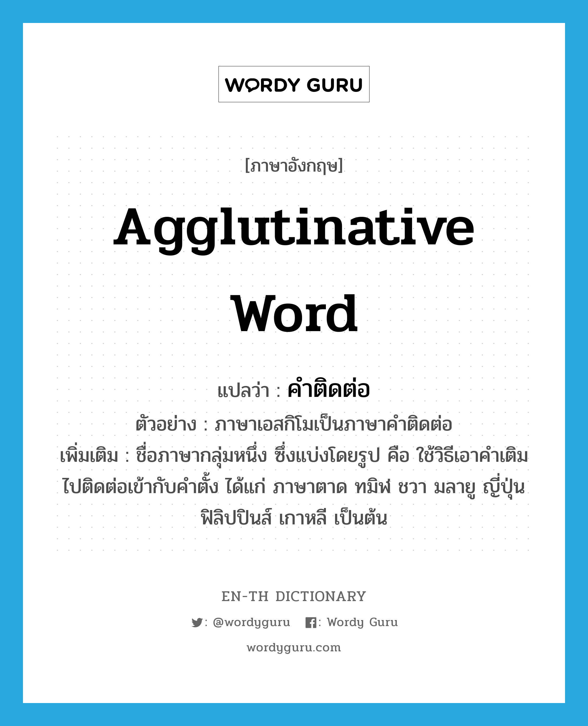 agglutinative word แปลว่า?, คำศัพท์ภาษาอังกฤษ agglutinative word แปลว่า คำติดต่อ ประเภท N ตัวอย่าง ภาษาเอสกิโมเป็นภาษาคำติดต่อ เพิ่มเติม ชื่อภาษากลุ่มหนึ่ง ซึ่งแบ่งโดยรูป คือ ใช้วิธีเอาคำเติมไปติดต่อเข้ากับคำตั้ง ได้แก่ ภาษาตาด ทมิฬ ชวา มลายู ญี่ปุ่น ฟิลิปปินส์ เกาหลี เป็นต้น หมวด N