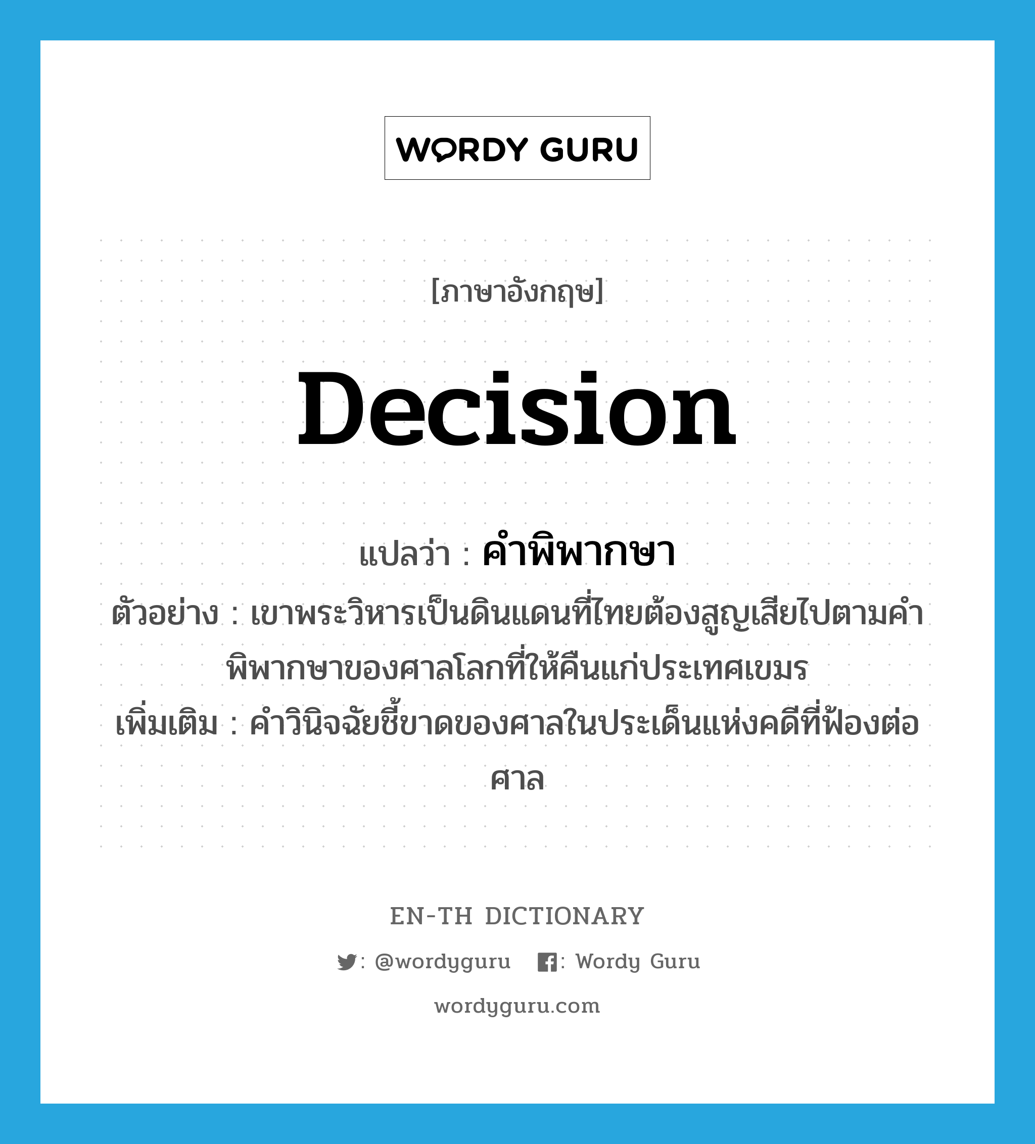 decision แปลว่า?, คำศัพท์ภาษาอังกฤษ decision แปลว่า คำพิพากษา ประเภท N ตัวอย่าง เขาพระวิหารเป็นดินแดนที่ไทยต้องสูญเสียไปตามคำพิพากษาของศาลโลกที่ให้คืนแก่ประเทศเขมร เพิ่มเติม คำวินิจฉัยชี้ขาดของศาลในประเด็นแห่งคดีที่ฟ้องต่อศาล หมวด N