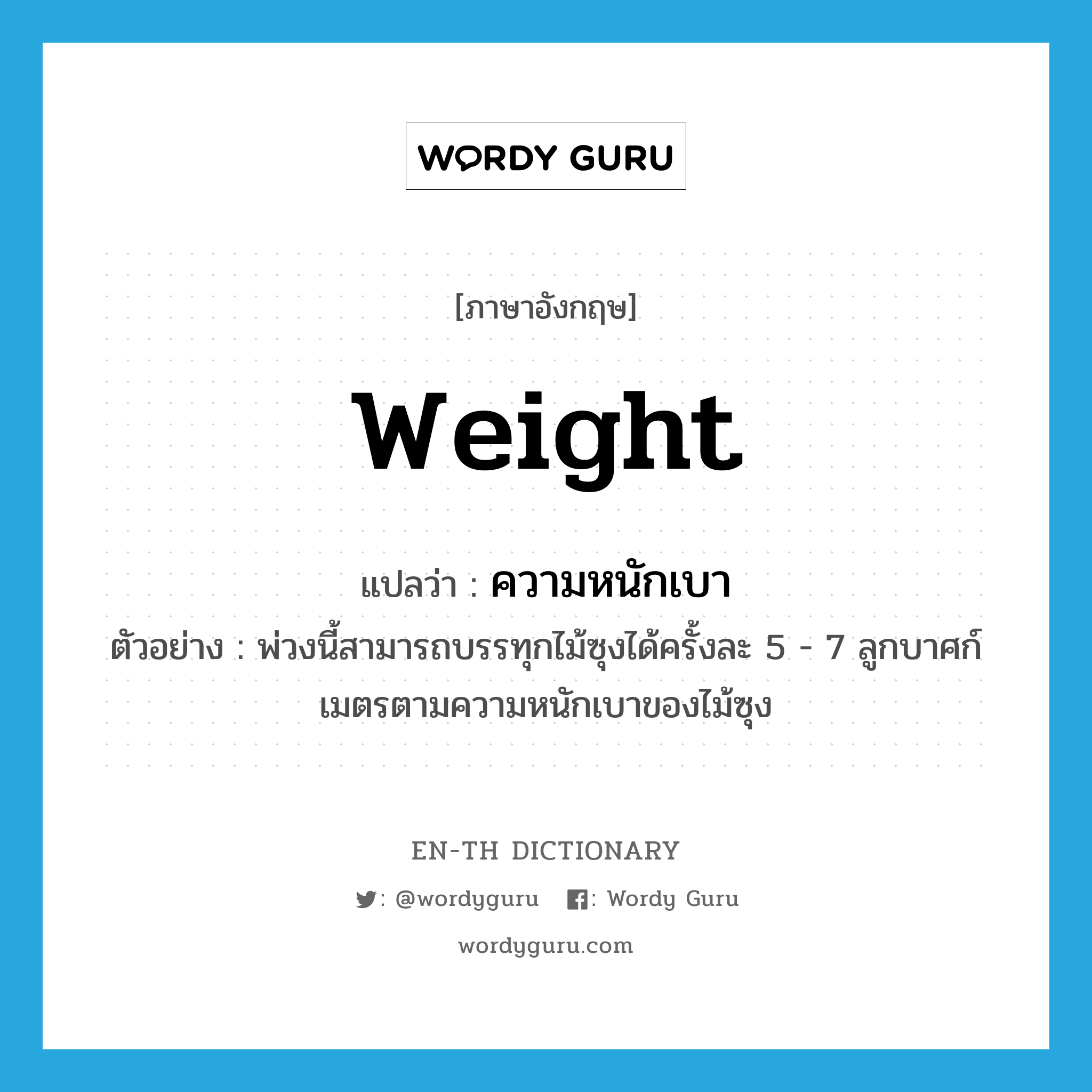 weight แปลว่า?, คำศัพท์ภาษาอังกฤษ weight แปลว่า ความหนักเบา ประเภท N ตัวอย่าง พ่วงนี้สามารถบรรทุกไม้ซุงได้ครั้งละ 5 - 7 ลูกบาศก์เมตรตามความหนักเบาของไม้ซุง หมวด N