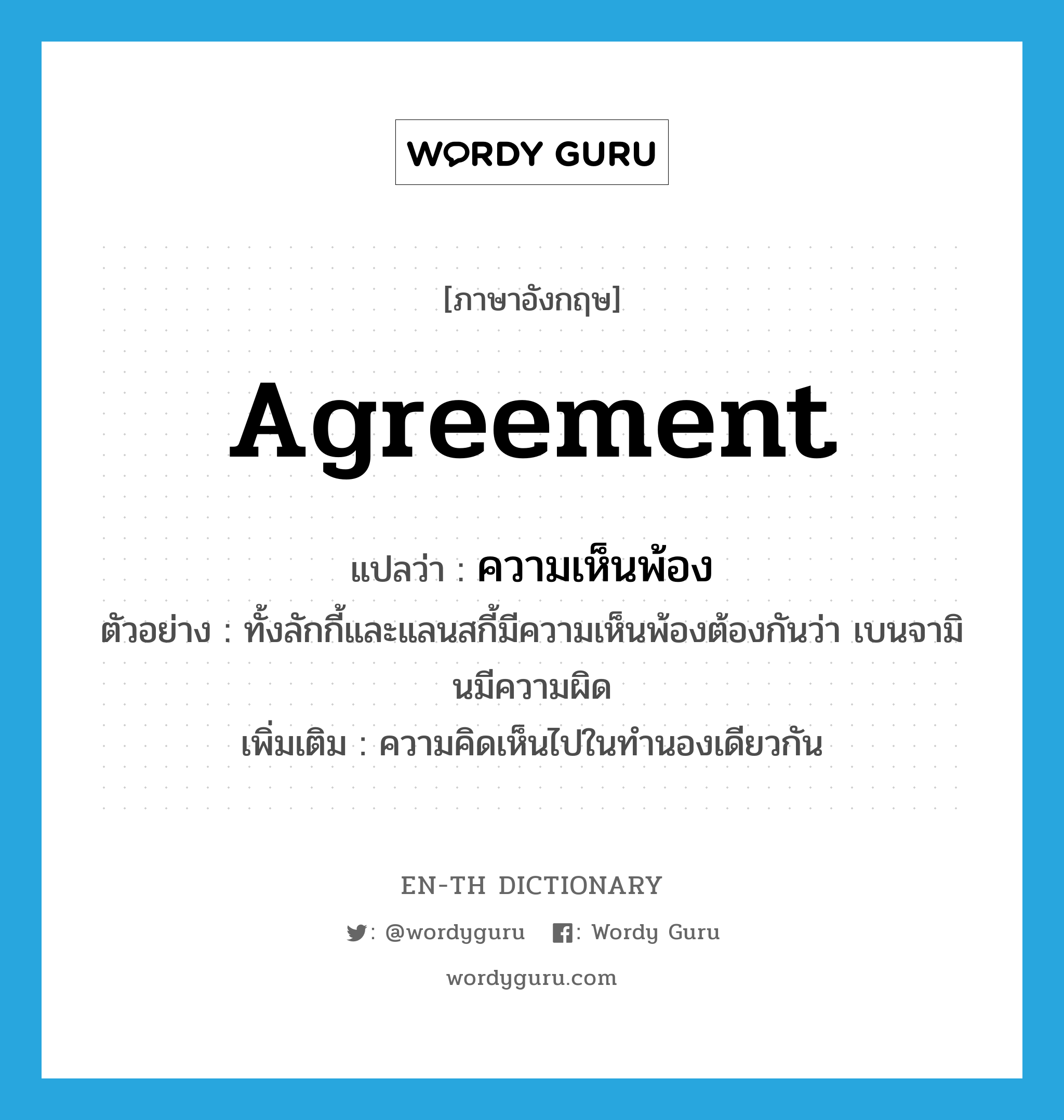 agreement แปลว่า?, คำศัพท์ภาษาอังกฤษ agreement แปลว่า ความเห็นพ้อง ประเภท N ตัวอย่าง ทั้งลักกี้และแลนสกี้มีความเห็นพ้องต้องกันว่า เบนจามินมีความผิด เพิ่มเติม ความคิดเห็นไปในทำนองเดียวกัน หมวด N
