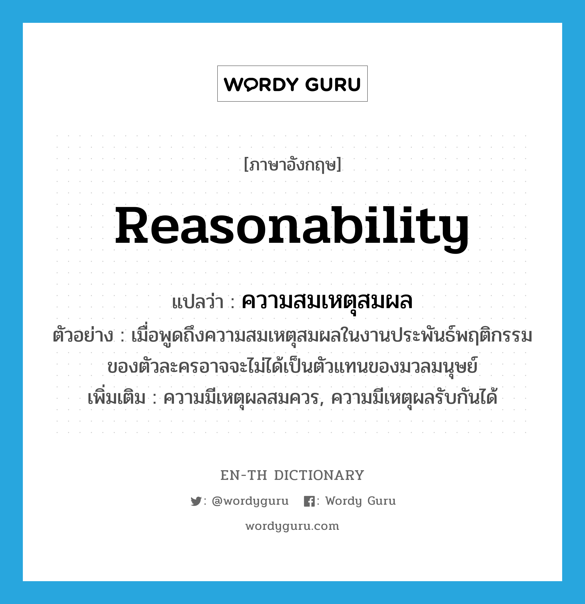 reasonability แปลว่า?, คำศัพท์ภาษาอังกฤษ reasonability แปลว่า ความสมเหตุสมผล ประเภท N ตัวอย่าง เมื่อพูดถึงความสมเหตุสมผลในงานประพันธ์พฤติกรรมของตัวละครอาจจะไม่ได้เป็นตัวแทนของมวลมนุษย์ เพิ่มเติม ความมีเหตุผลสมควร, ความมีเหตุผลรับกันได้ หมวด N