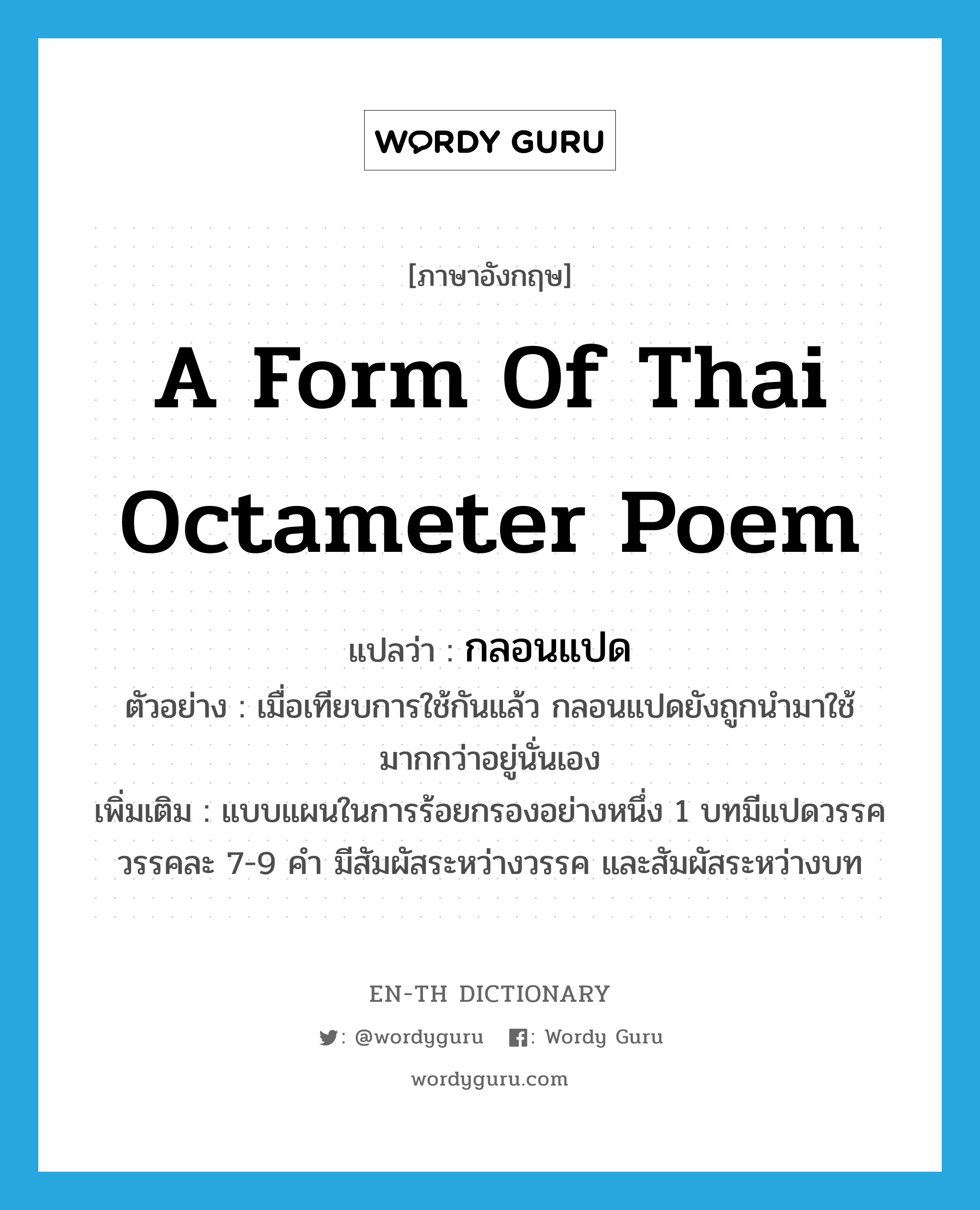 กลอนแปด ภาษาอังกฤษ?, คำศัพท์ภาษาอังกฤษ กลอนแปด แปลว่า a form of Thai octameter poem ประเภท N ตัวอย่าง เมื่อเทียบการใช้กันแล้ว กลอนแปดยังถูกนำมาใช้มากกว่าอยู่นั่นเอง เพิ่มเติม แบบแผนในการร้อยกรองอย่างหนึ่ง 1 บทมีแปดวรรค วรรคละ 7-9 คำ มีสัมผัสระหว่างวรรค และสัมผัสระหว่างบท หมวด N