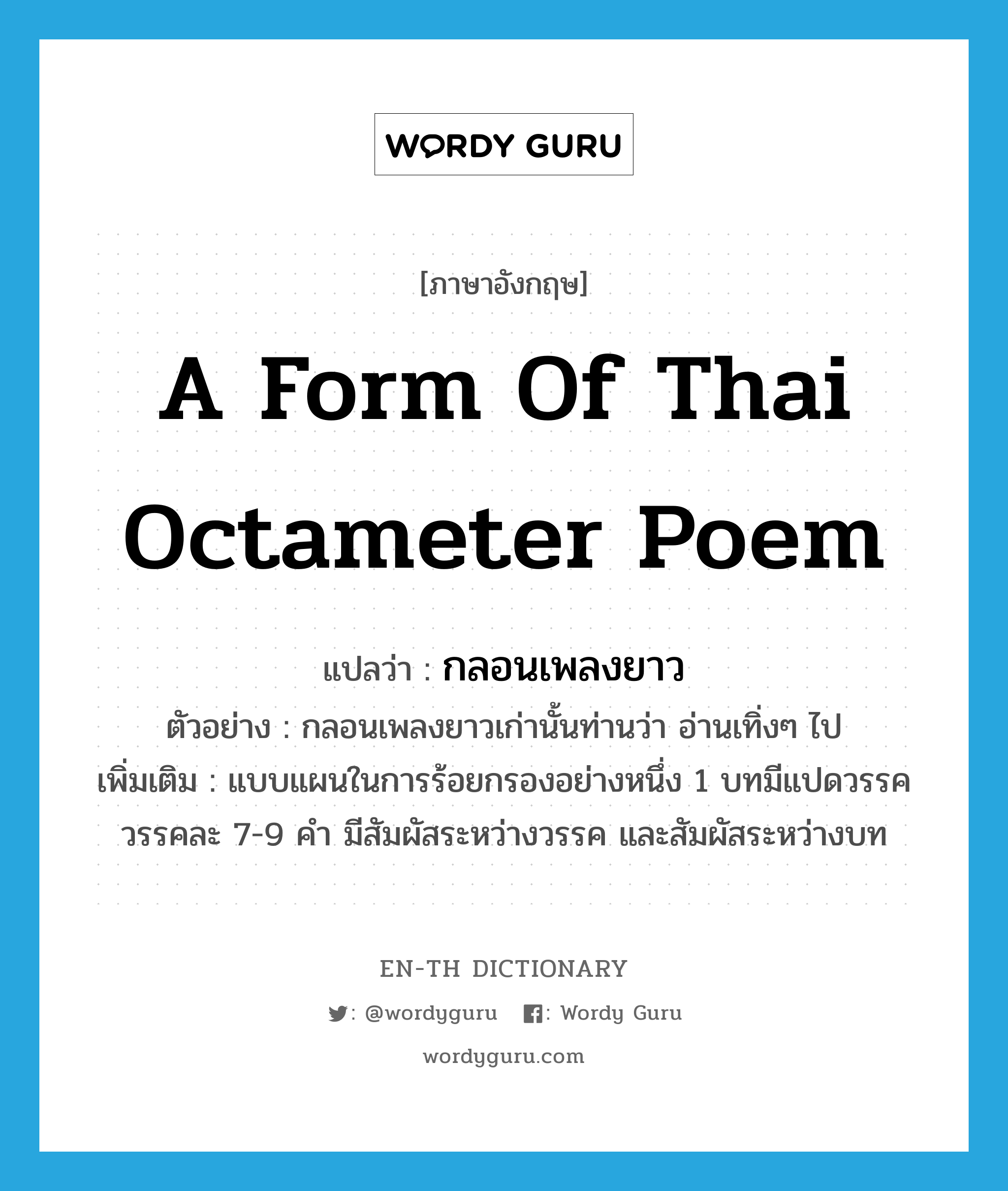 a form of Thai octameter poem แปลว่า? คำศัพท์ในกลุ่มประเภท N, คำศัพท์ภาษาอังกฤษ a form of Thai octameter poem แปลว่า กลอนเพลงยาว ประเภท N ตัวอย่าง กลอนเพลงยาวเก่านั้นท่านว่า อ่านเทิ่งๆ ไป เพิ่มเติม แบบแผนในการร้อยกรองอย่างหนึ่ง 1 บทมีแปดวรรค วรรคละ 7-9 คำ มีสัมผัสระหว่างวรรค และสัมผัสระหว่างบท หมวด N