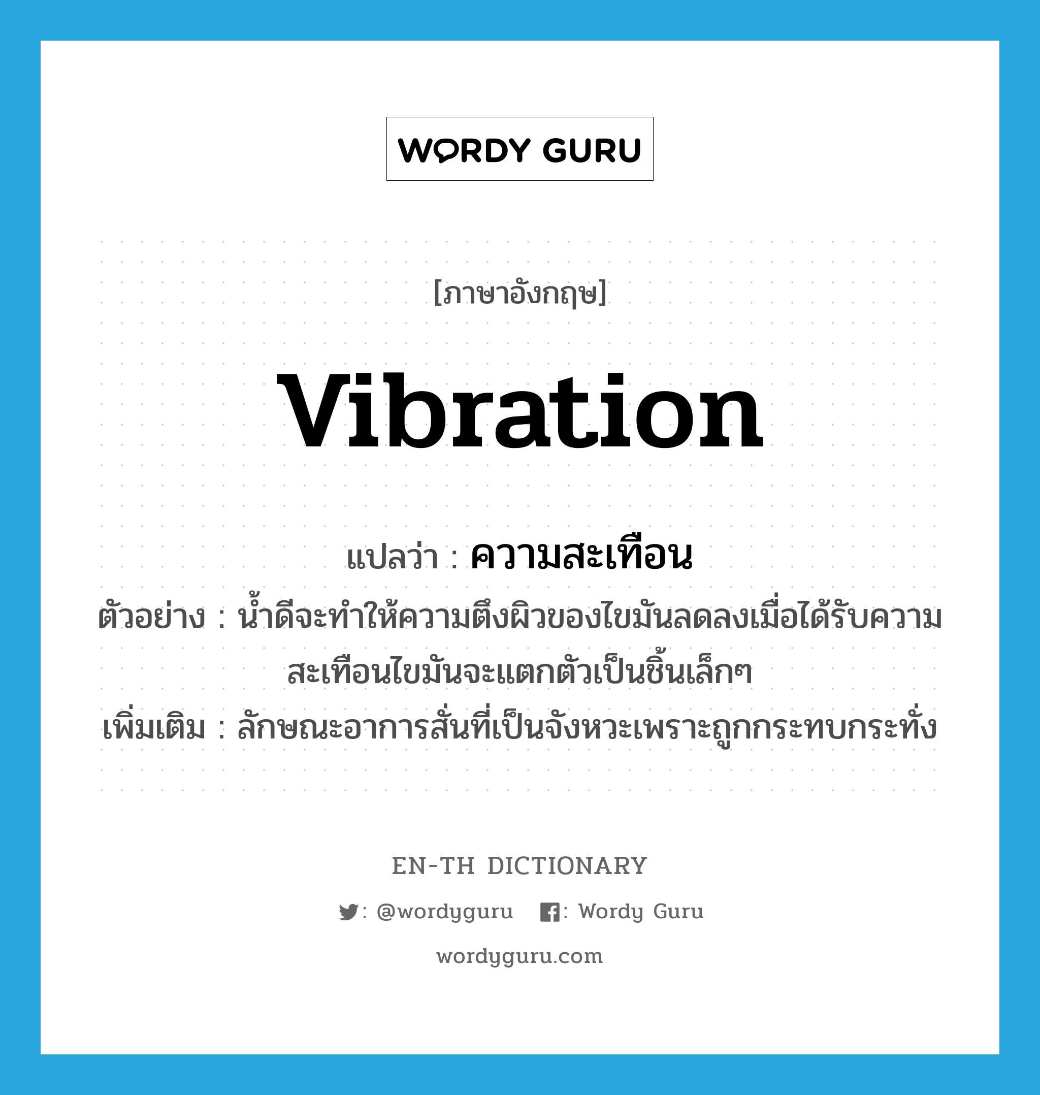 vibration แปลว่า?, คำศัพท์ภาษาอังกฤษ vibration แปลว่า ความสะเทือน ประเภท N ตัวอย่าง น้ำดีจะทำให้ความตึงผิวของไขมันลดลงเมื่อได้รับความสะเทือนไขมันจะแตกตัวเป็นชิ้นเล็กๆ เพิ่มเติม ลักษณะอาการสั่นที่เป็นจังหวะเพราะถูกกระทบกระทั่ง หมวด N