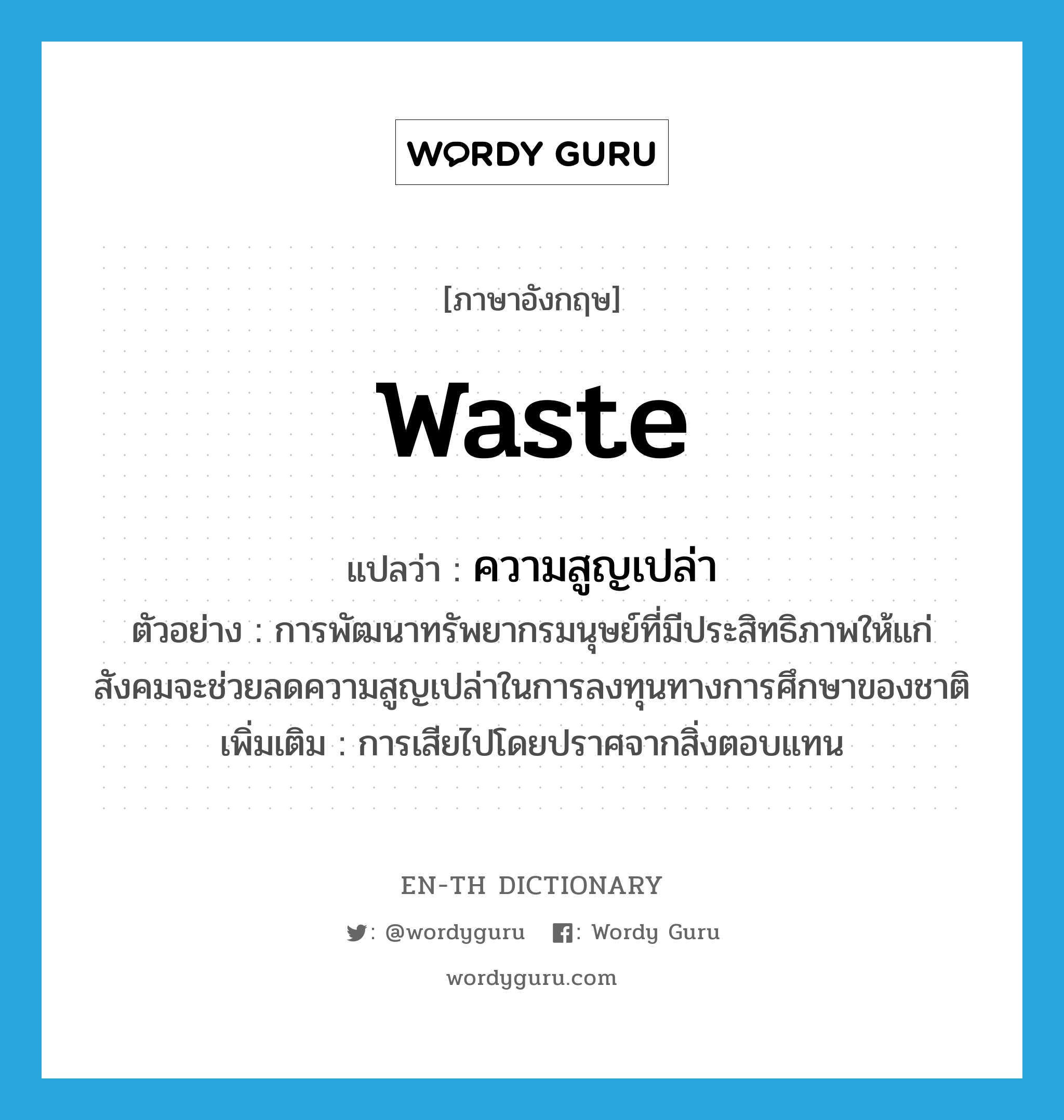 waste แปลว่า?, คำศัพท์ภาษาอังกฤษ waste แปลว่า ความสูญเปล่า ประเภท N ตัวอย่าง การพัฒนาทรัพยากรมนุษย์ที่มีประสิทธิภาพให้แก่สังคมจะช่วยลดความสูญเปล่าในการลงทุนทางการศึกษาของชาติ เพิ่มเติม การเสียไปโดยปราศจากสิ่งตอบแทน หมวด N