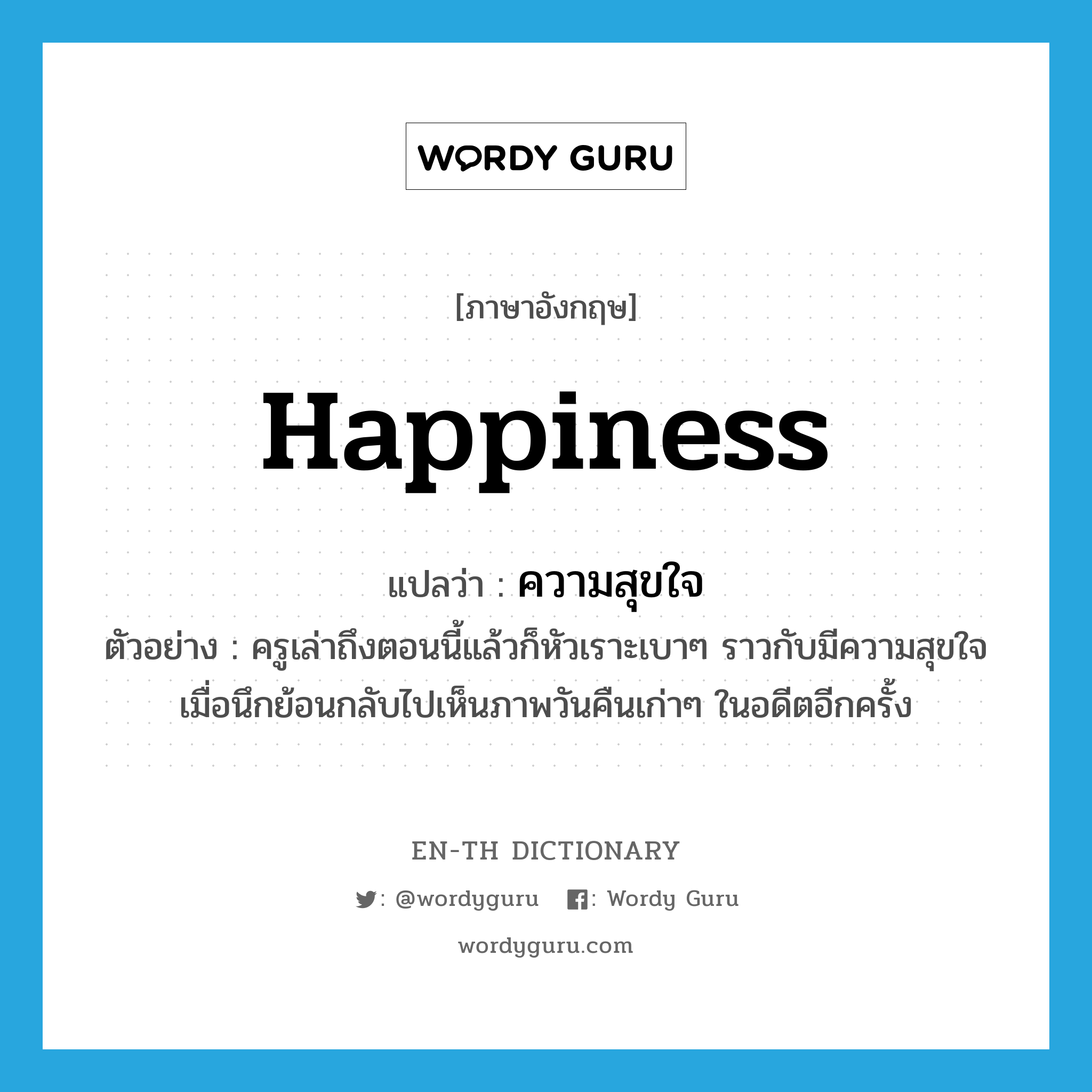 happiness แปลว่า?, คำศัพท์ภาษาอังกฤษ happiness แปลว่า ความสุขใจ ประเภท N ตัวอย่าง ครูเล่าถึงตอนนี้แล้วก็หัวเราะเบาๆ ราวกับมีความสุขใจเมื่อนึกย้อนกลับไปเห็นภาพวันคืนเก่าๆ ในอดีตอีกครั้ง หมวด N