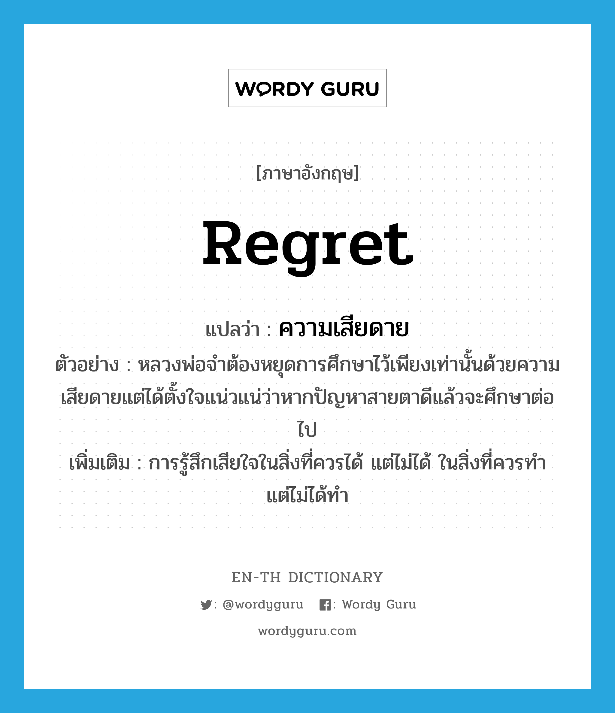 regret แปลว่า?, คำศัพท์ภาษาอังกฤษ regret แปลว่า ความเสียดาย ประเภท N ตัวอย่าง หลวงพ่อจำต้องหยุดการศึกษาไว้เพียงเท่านั้นด้วยความเสียดายแต่ได้ตั้งใจแน่วแน่ว่าหากปัญหาสายตาดีแล้วจะศึกษาต่อไป เพิ่มเติม การรู้สึกเสียใจในสิ่งที่ควรได้ แต่ไม่ได้ ในสิ่งที่ควรทำ แต่ไม่ได้ทำ หมวด N