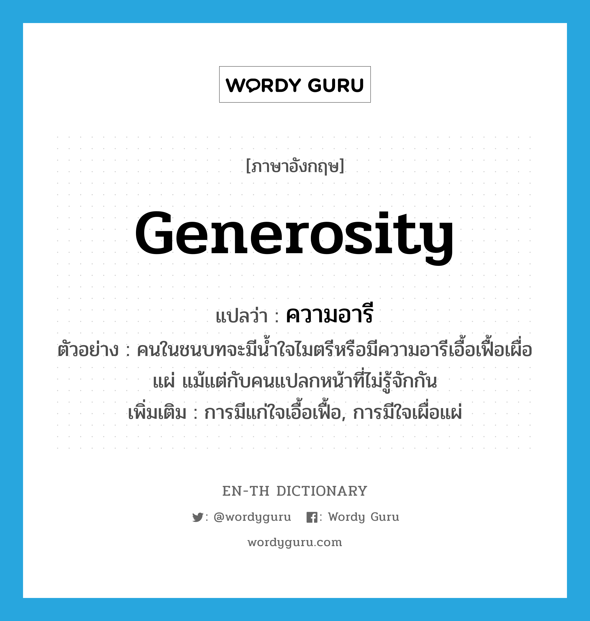 generosity แปลว่า?, คำศัพท์ภาษาอังกฤษ generosity แปลว่า ความอารี ประเภท N ตัวอย่าง คนในชนบทจะมีน้ำใจไมตรีหรือมีความอารีเอื้อเฟื้อเผื่อแผ่ แม้แต่กับคนแปลกหน้าที่ไม่รู้จักกัน เพิ่มเติม การมีแก่ใจเอื้อเฟื้อ, การมีใจเผื่อแผ่ หมวด N