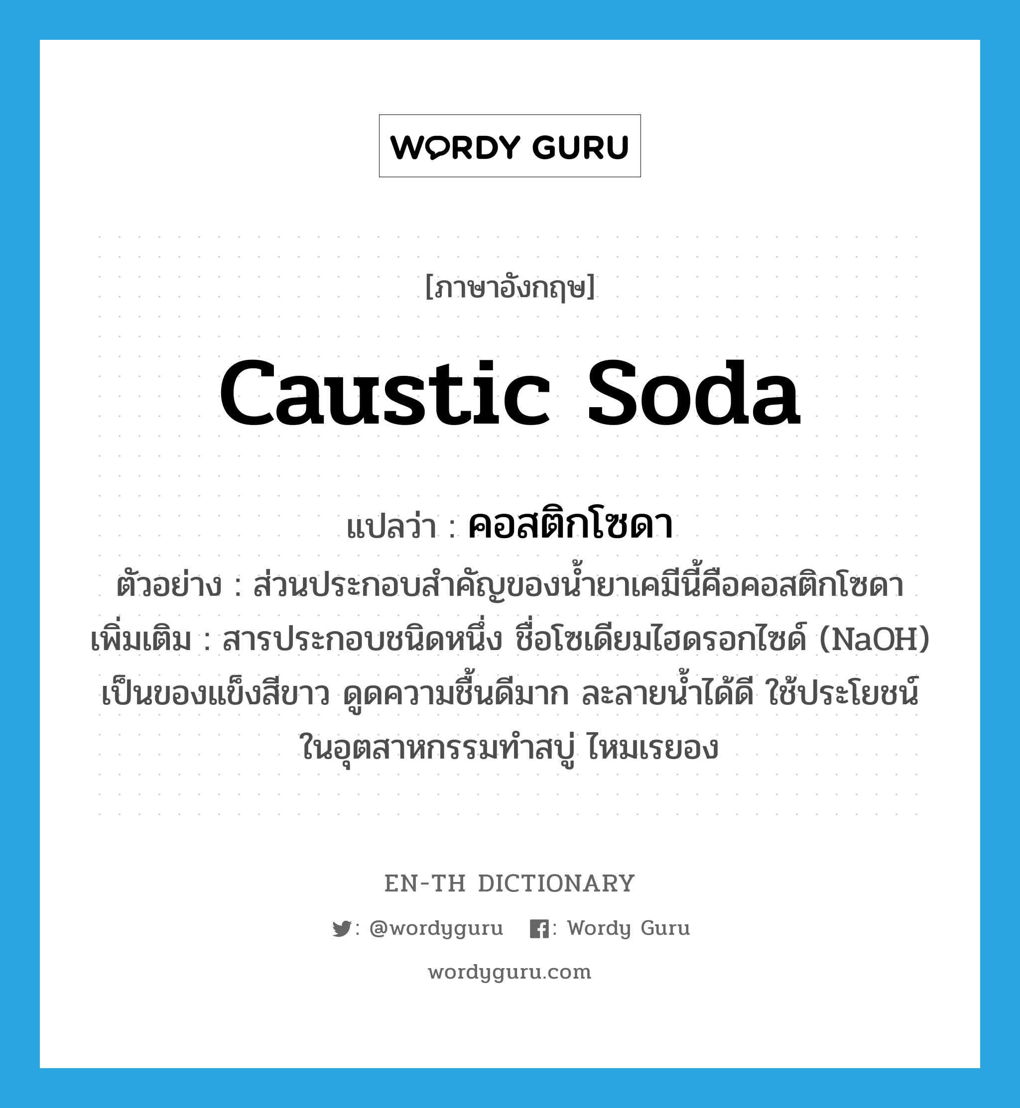 caustic soda แปลว่า?, คำศัพท์ภาษาอังกฤษ caustic soda แปลว่า คอสติกโซดา ประเภท N ตัวอย่าง ส่วนประกอบสำคัญของน้ำยาเคมีนี้คือคอสติกโซดา เพิ่มเติม สารประกอบชนิดหนึ่ง ชื่อโซเดียมไฮดรอกไซด์ (NaOH) เป็นของแข็งสีขาว ดูดความชื้นดีมาก ละลายน้ำได้ดี ใช้ประโยชน์ในอุตสาหกรรมทำสบู่ ไหมเรยอง หมวด N