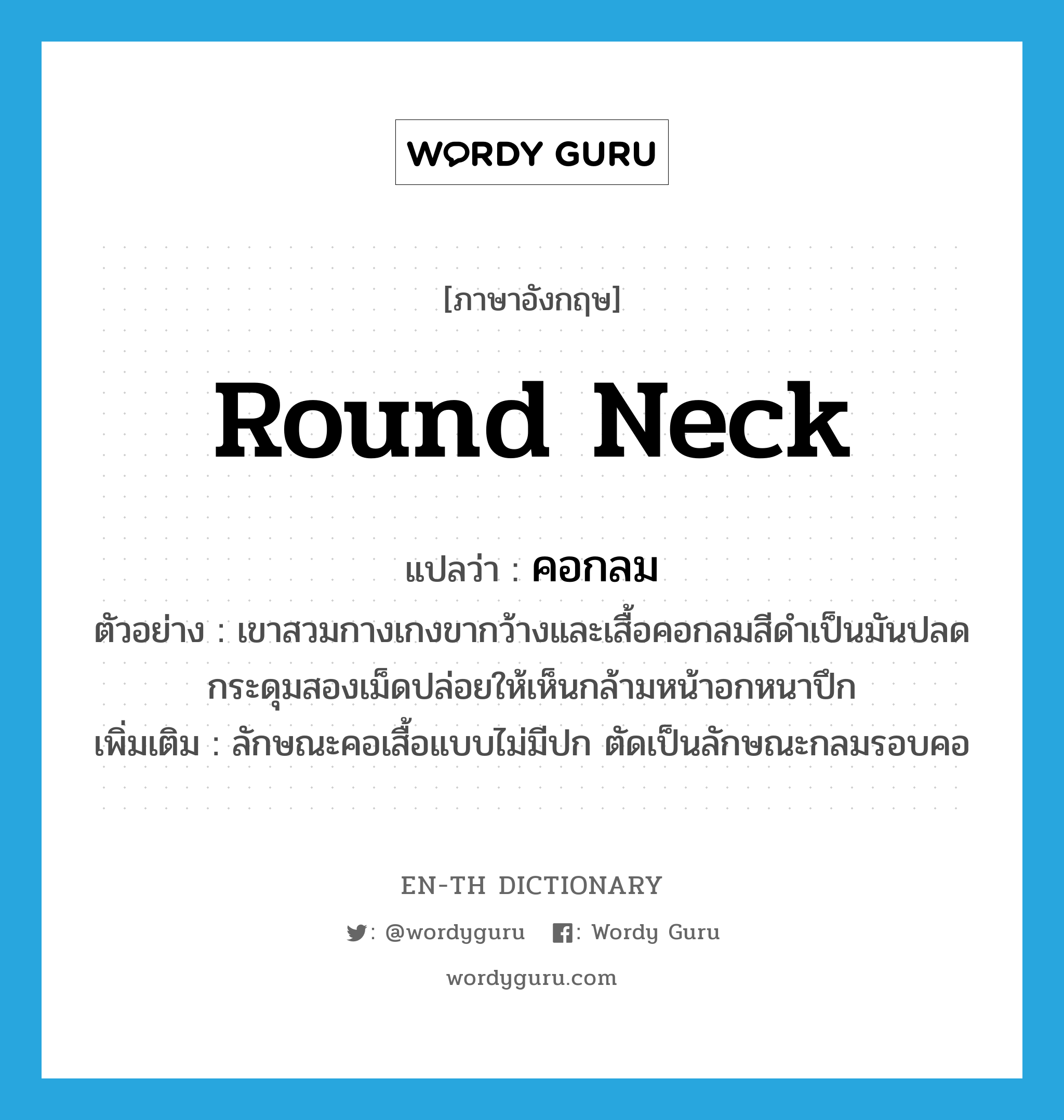 round neck แปลว่า?, คำศัพท์ภาษาอังกฤษ round neck แปลว่า คอกลม ประเภท N ตัวอย่าง เขาสวมกางเกงขากว้างและเสื้อคอกลมสีดำเป็นมันปลดกระดุมสองเม็ดปล่อยให้เห็นกล้ามหน้าอกหนาปึก เพิ่มเติม ลักษณะคอเสื้อแบบไม่มีปก ตัดเป็นลักษณะกลมรอบคอ หมวด N