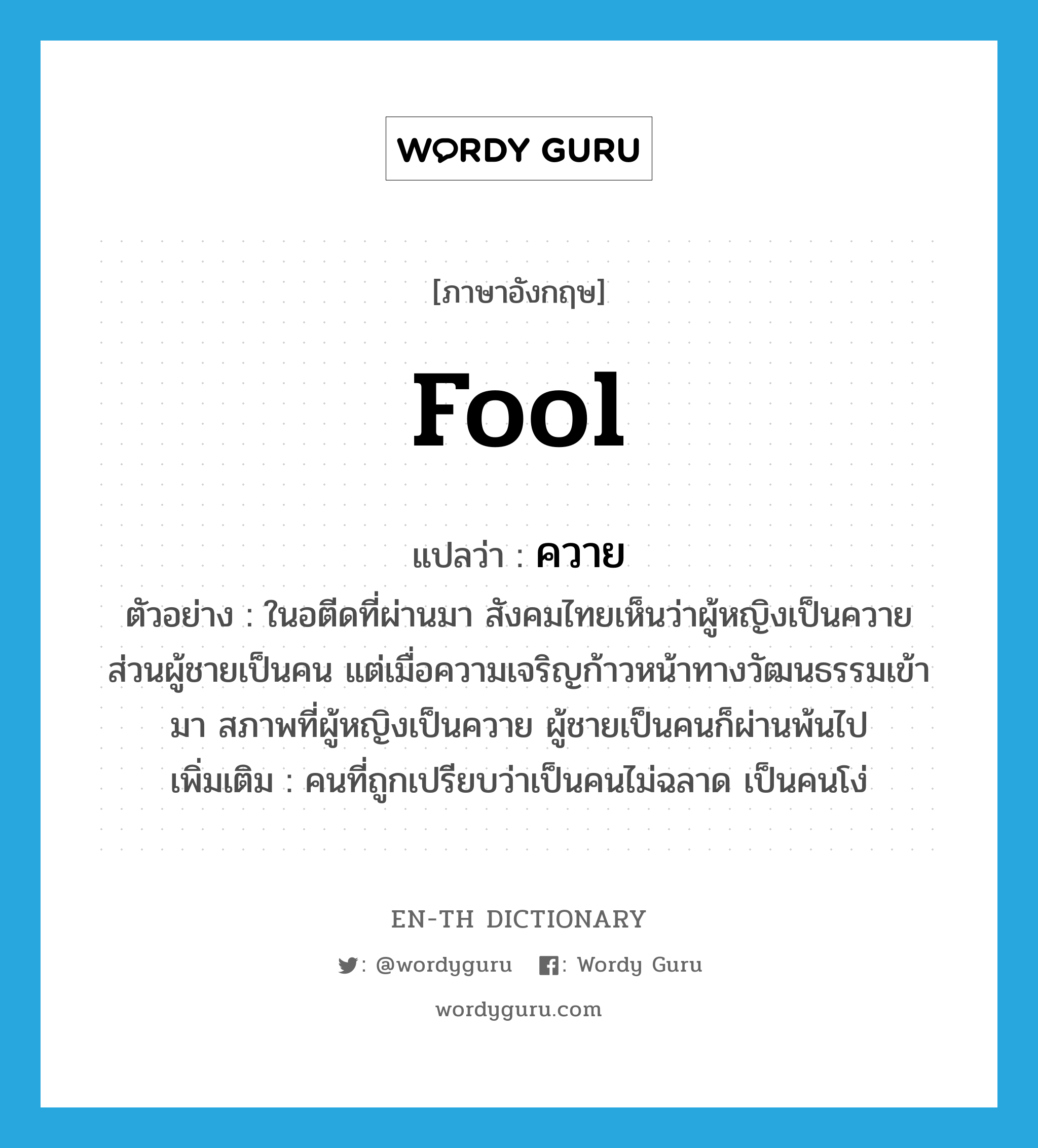 fool แปลว่า?, คำศัพท์ภาษาอังกฤษ fool แปลว่า ควาย ประเภท N ตัวอย่าง ในอตีดที่ผ่านมา สังคมไทยเห็นว่าผู้หญิงเป็นควาย ส่วนผู้ชายเป็นคน แต่เมื่อความเจริญก้าวหน้าทางวัฒนธรรมเข้ามา สภาพที่ผู้หญิงเป็นควาย ผู้ชายเป็นคนก็ผ่านพ้นไป เพิ่มเติม คนที่ถูกเปรียบว่าเป็นคนไม่ฉลาด เป็นคนโง่ หมวด N