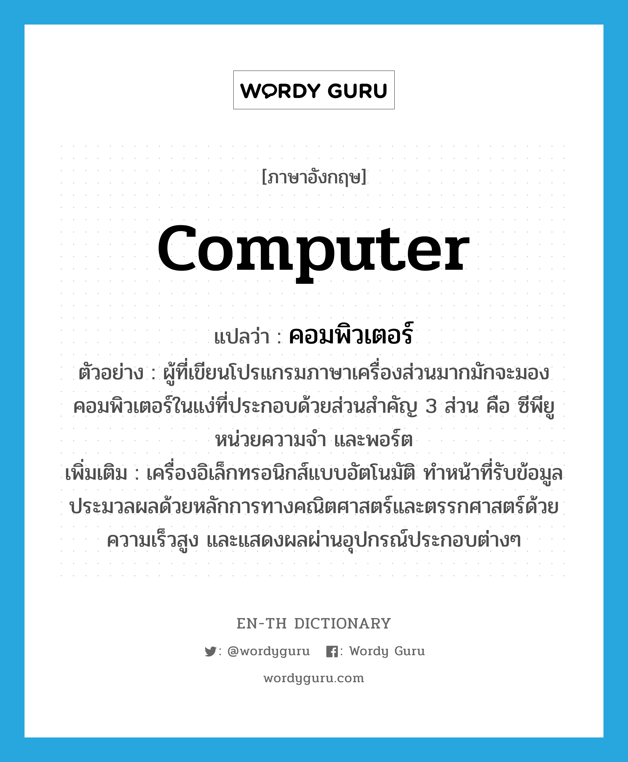 computer แปลว่า?, คำศัพท์ภาษาอังกฤษ computer แปลว่า คอมพิวเตอร์ ประเภท N ตัวอย่าง ผู้ที่เขียนโปรแกรมภาษาเครื่องส่วนมากมักจะมองคอมพิวเตอร์ในแง่ที่ประกอบด้วยส่วนสำคัญ 3 ส่วน คือ ซีพียู หน่วยความจำ และพอร์ต เพิ่มเติม เครื่องอิเล็กทรอนิกส์แบบอัตโนมัติ ทำหน้าที่รับข้อมูล ประมวลผลด้วยหลักการทางคณิตศาสตร์และตรรกศาสตร์ด้วยความเร็วสูง และแสดงผลผ่านอุปกรณ์ประกอบต่างๆ หมวด N