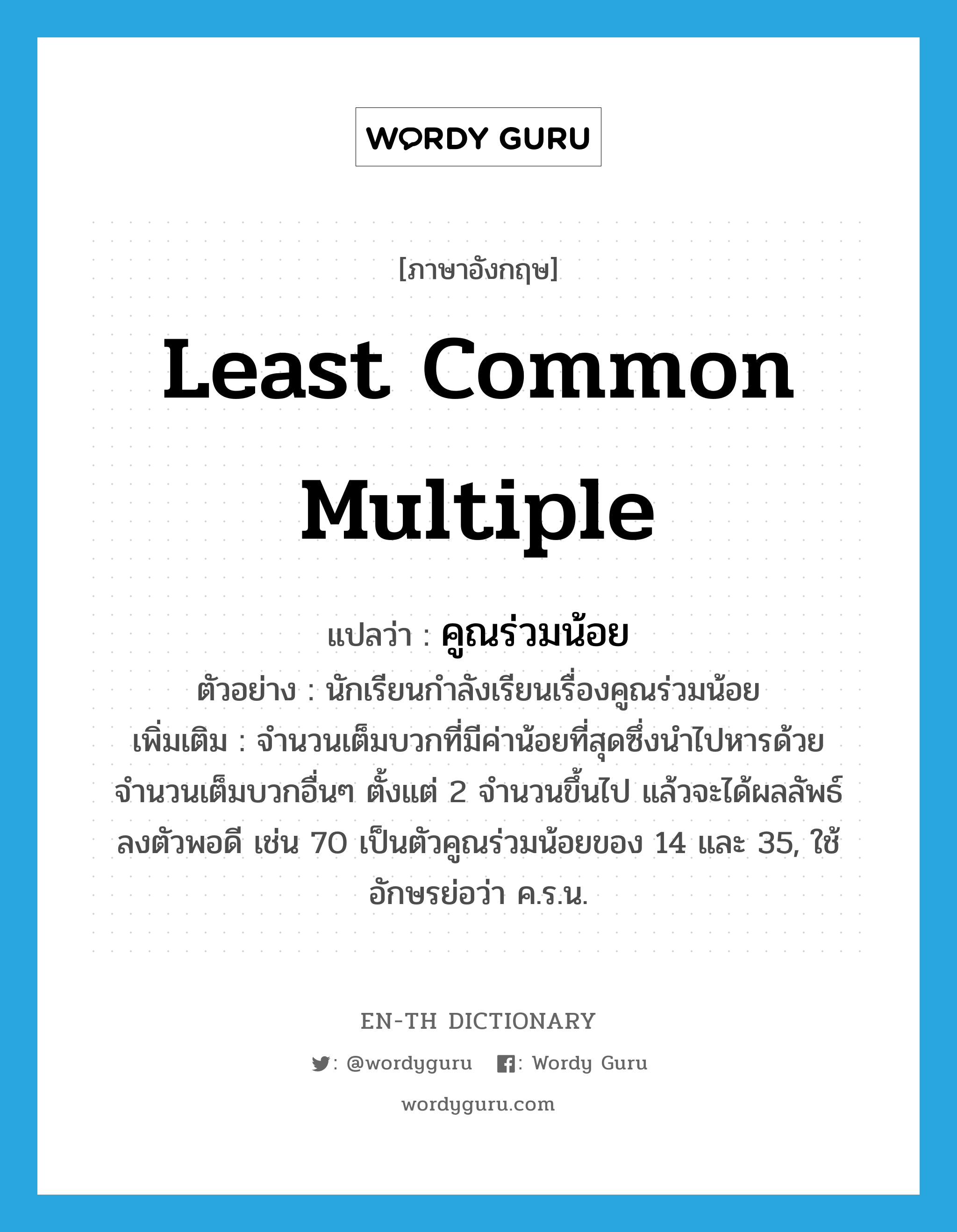 Least Common Multiple แปลว่า?, คำศัพท์ภาษาอังกฤษ least common multiple แปลว่า คูณร่วมน้อย ประเภท N ตัวอย่าง นักเรียนกำลังเรียนเรื่องคูณร่วมน้อย เพิ่มเติม จำนวนเต็มบวกที่มีค่าน้อยที่สุดซึ่งนำไปหารด้วยจำนวนเต็มบวกอื่นๆ ตั้งแต่ 2 จำนวนขึ้นไป แล้วจะได้ผลลัพธ์ลงตัวพอดี เช่น 70 เป็นตัวคูณร่วมน้อยของ 14 และ 35, ใช้อักษรย่อว่า ค.ร.น. หมวด N