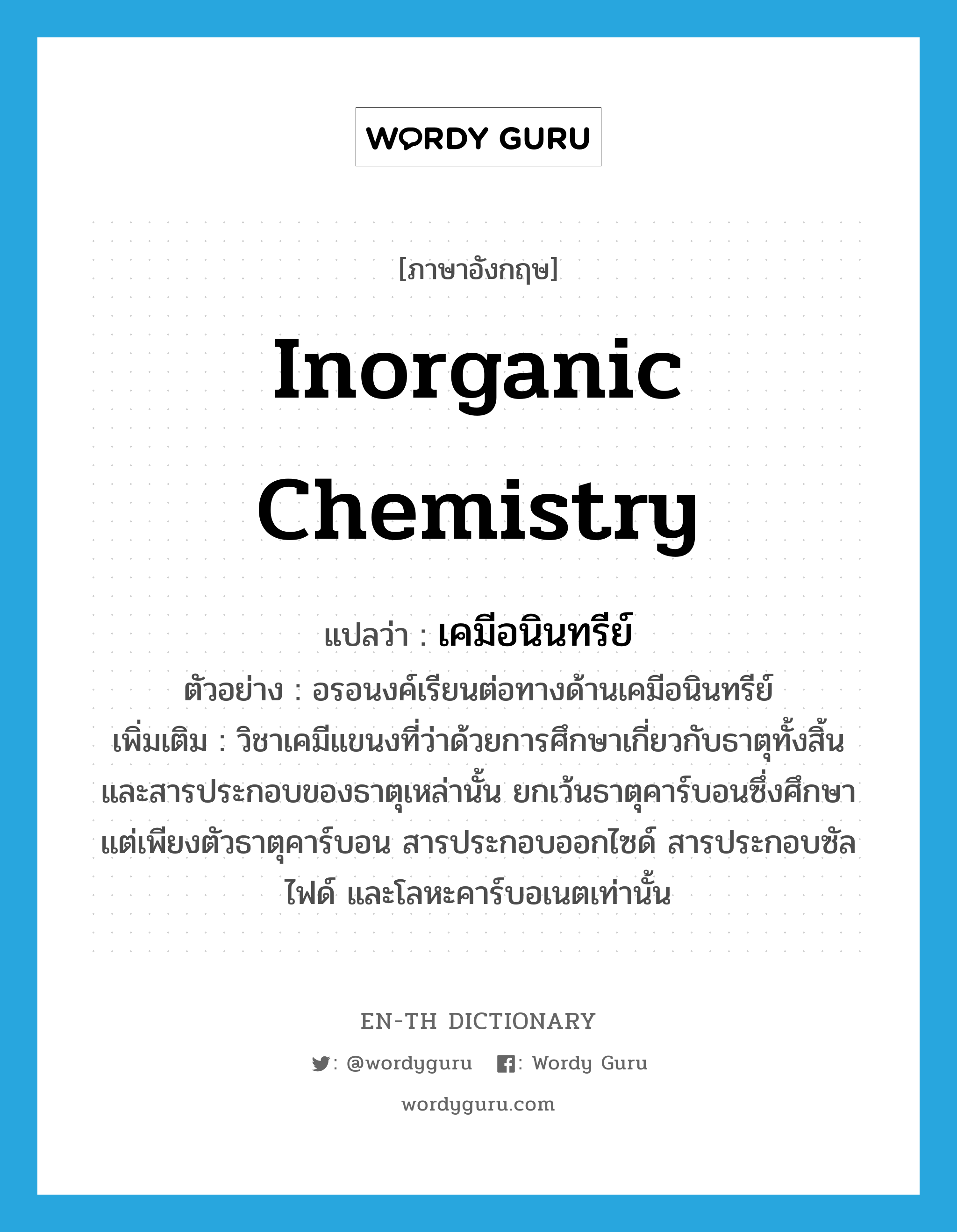 inorganic chemistry แปลว่า?, คำศัพท์ภาษาอังกฤษ inorganic chemistry แปลว่า เคมีอนินทรีย์ ประเภท N ตัวอย่าง อรอนงค์เรียนต่อทางด้านเคมีอนินทรีย์ เพิ่มเติม วิชาเคมีแขนงที่ว่าด้วยการศึกษาเกี่ยวกับธาตุทั้งสิ้น และสารประกอบของธาตุเหล่านั้น ยกเว้นธาตุคาร์บอนซึ่งศึกษาแต่เพียงตัวธาตุคาร์บอน สารประกอบออกไซด์ สารประกอบซัลไฟด์ และโลหะคาร์บอเนตเท่านั้น หมวด N