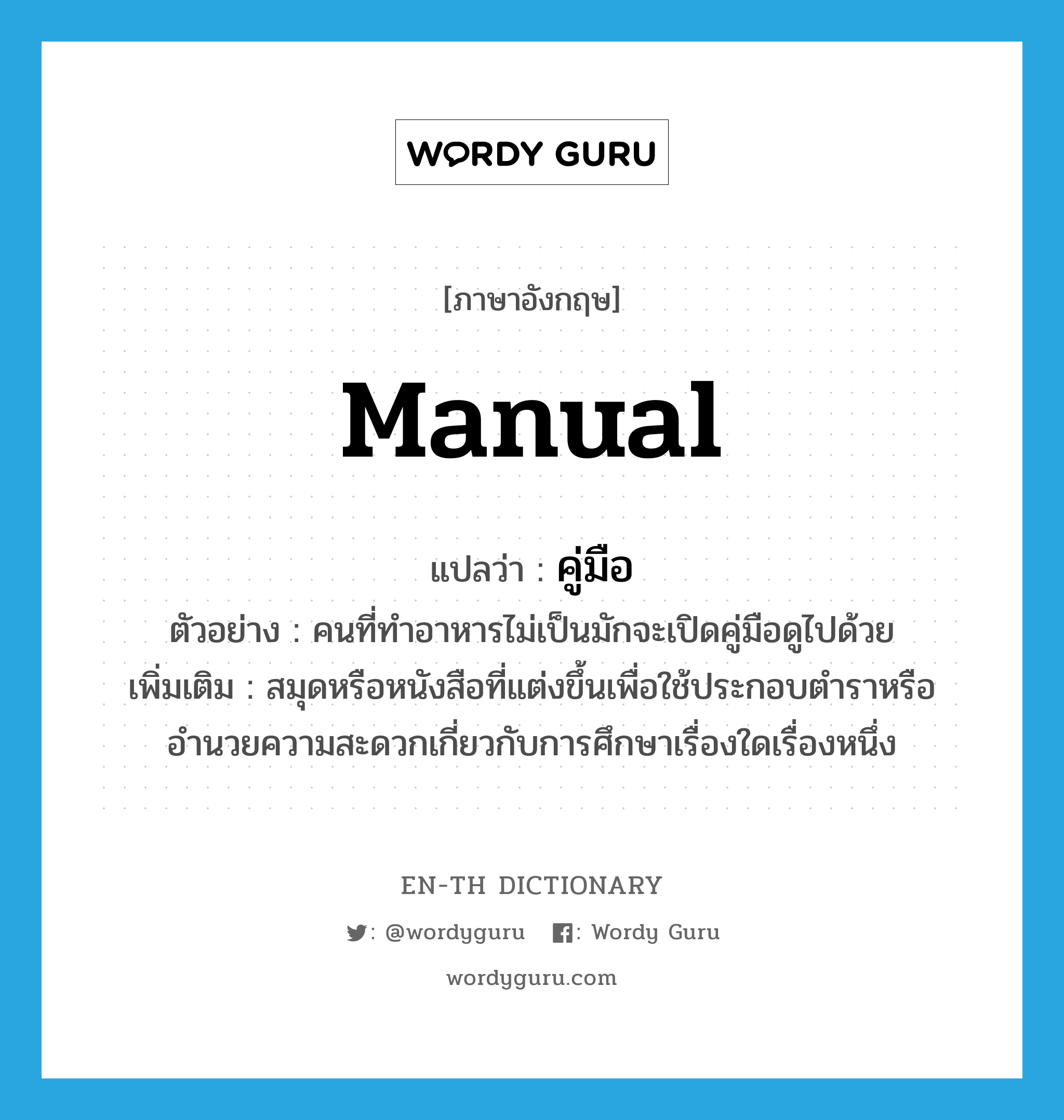 manual แปลว่า?, คำศัพท์ภาษาอังกฤษ manual แปลว่า คู่มือ ประเภท N ตัวอย่าง คนที่ทำอาหารไม่เป็นมักจะเปิดคู่มือดูไปด้วย เพิ่มเติม สมุดหรือหนังสือที่แต่งขึ้นเพื่อใช้ประกอบตำราหรืออำนวยความสะดวกเกี่ยวกับการศึกษาเรื่องใดเรื่องหนึ่ง หมวด N