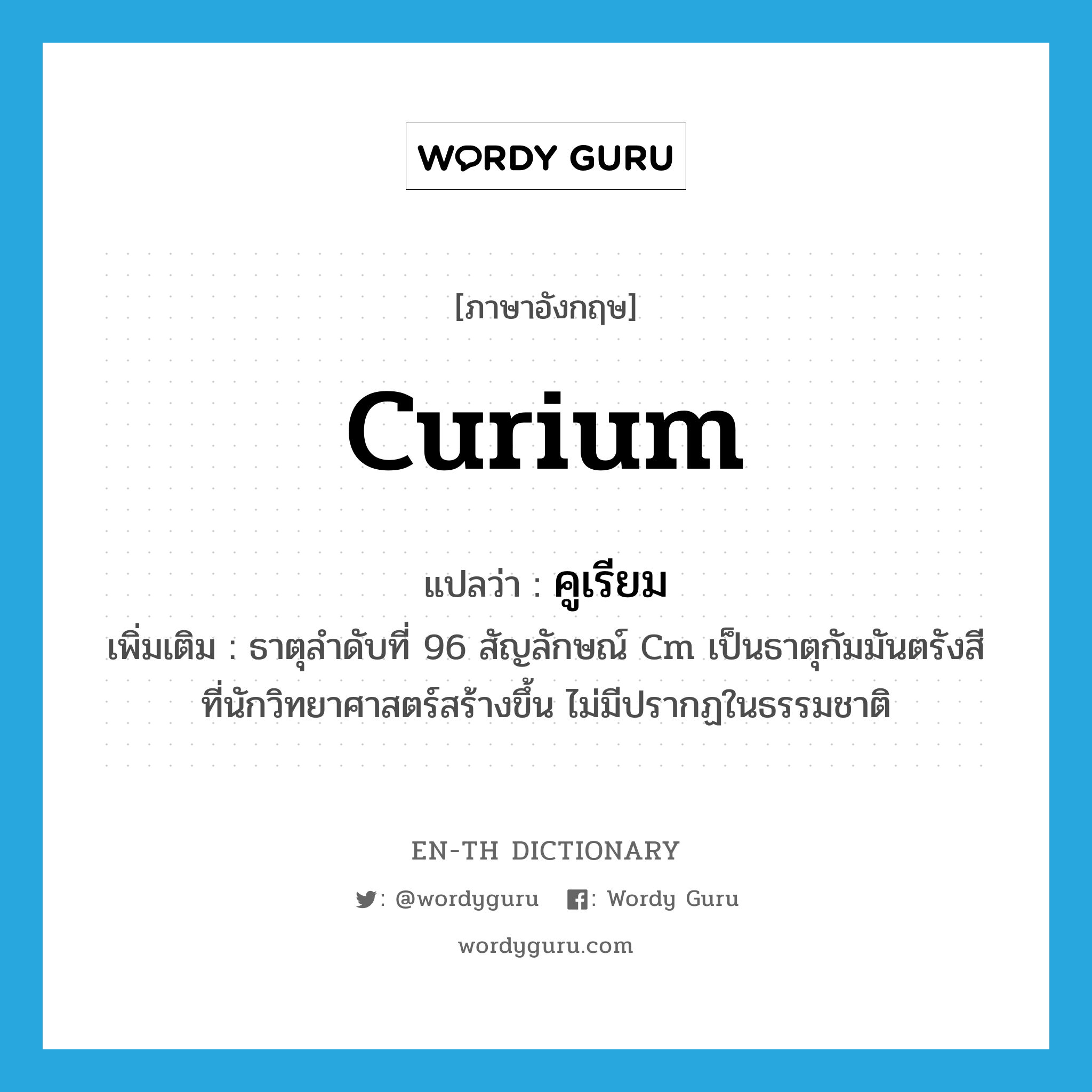 curium แปลว่า?, คำศัพท์ภาษาอังกฤษ curium แปลว่า คูเรียม ประเภท N เพิ่มเติม ธาตุลำดับที่ 96 สัญลักษณ์ Cm เป็นธาตุกัมมันตรังสีที่นักวิทยาศาสตร์สร้างขึ้น ไม่มีปรากฏในธรรมชาติ หมวด N