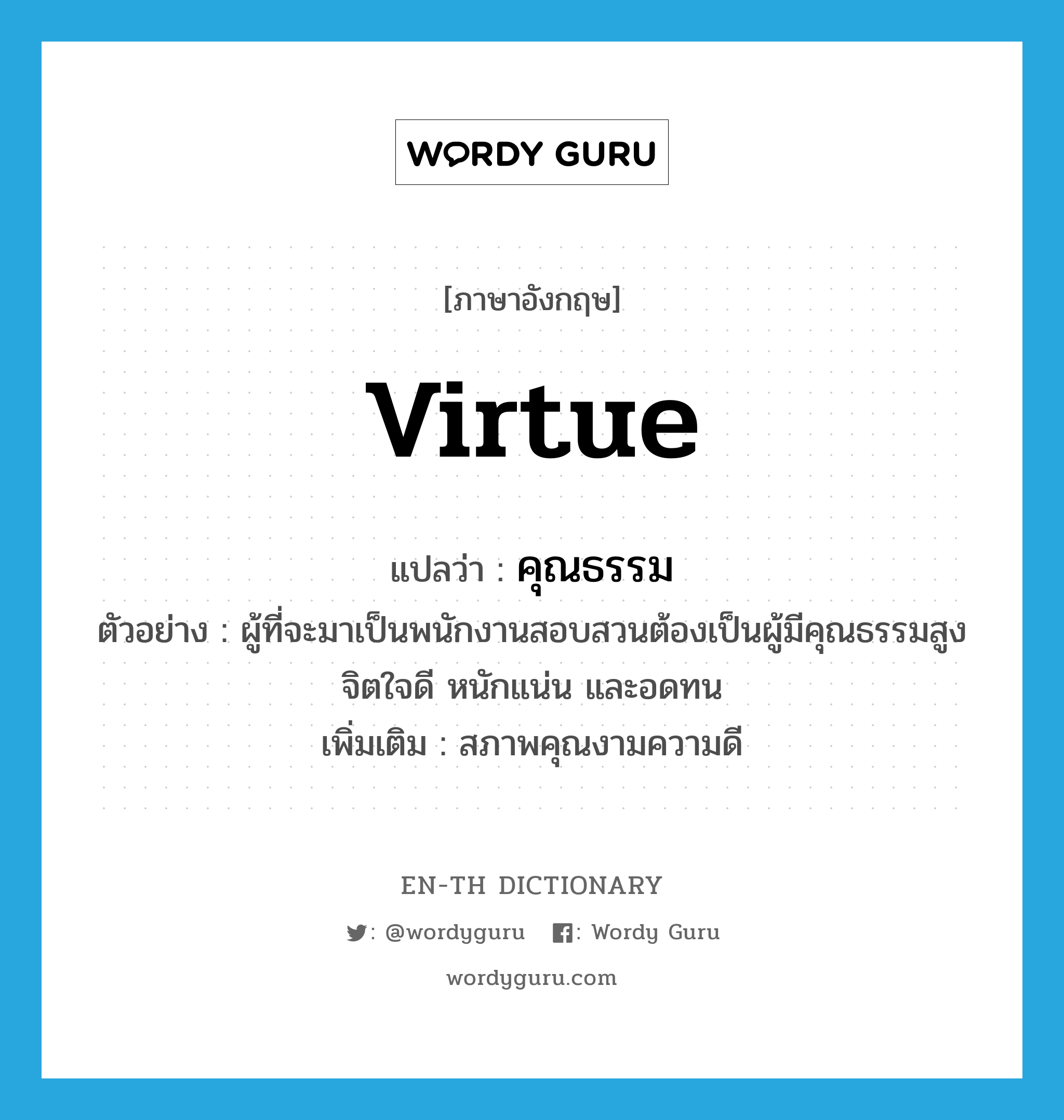 virtue แปลว่า?, คำศัพท์ภาษาอังกฤษ virtue แปลว่า คุณธรรม ประเภท N ตัวอย่าง ผู้ที่จะมาเป็นพนักงานสอบสวนต้องเป็นผู้มีคุณธรรมสูง จิตใจดี หนักแน่น และอดทน เพิ่มเติม สภาพคุณงามความดี หมวด N
