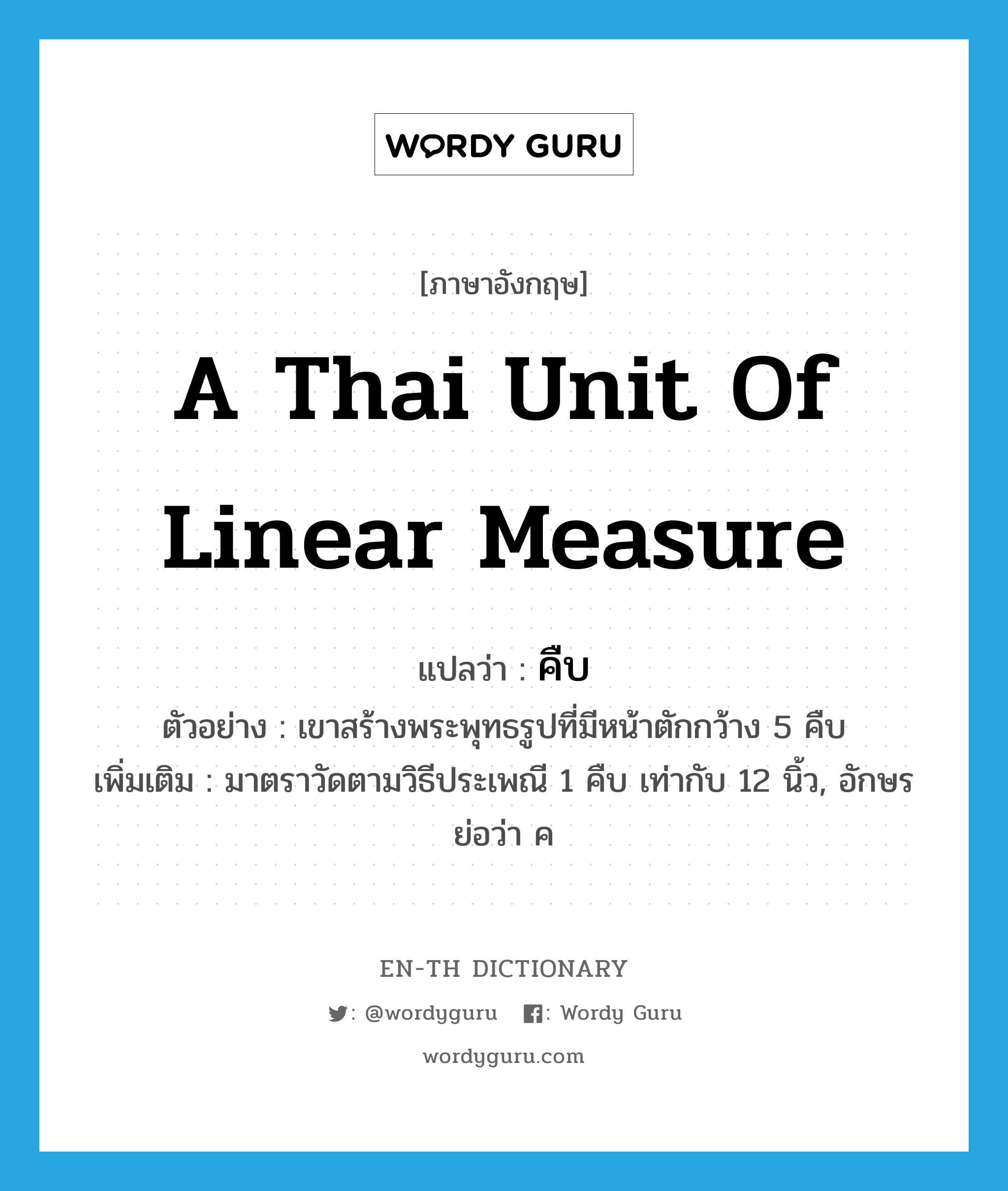 คืบ ภาษาอังกฤษ?, คำศัพท์ภาษาอังกฤษ คืบ แปลว่า a Thai unit of linear measure ประเภท CLAS ตัวอย่าง เขาสร้างพระพุทธรูปที่มีหน้าตักกว้าง 5 คืบ เพิ่มเติม มาตราวัดตามวิธีประเพณี 1 คืบ เท่ากับ 12 นิ้ว, อักษรย่อว่า ค หมวด CLAS