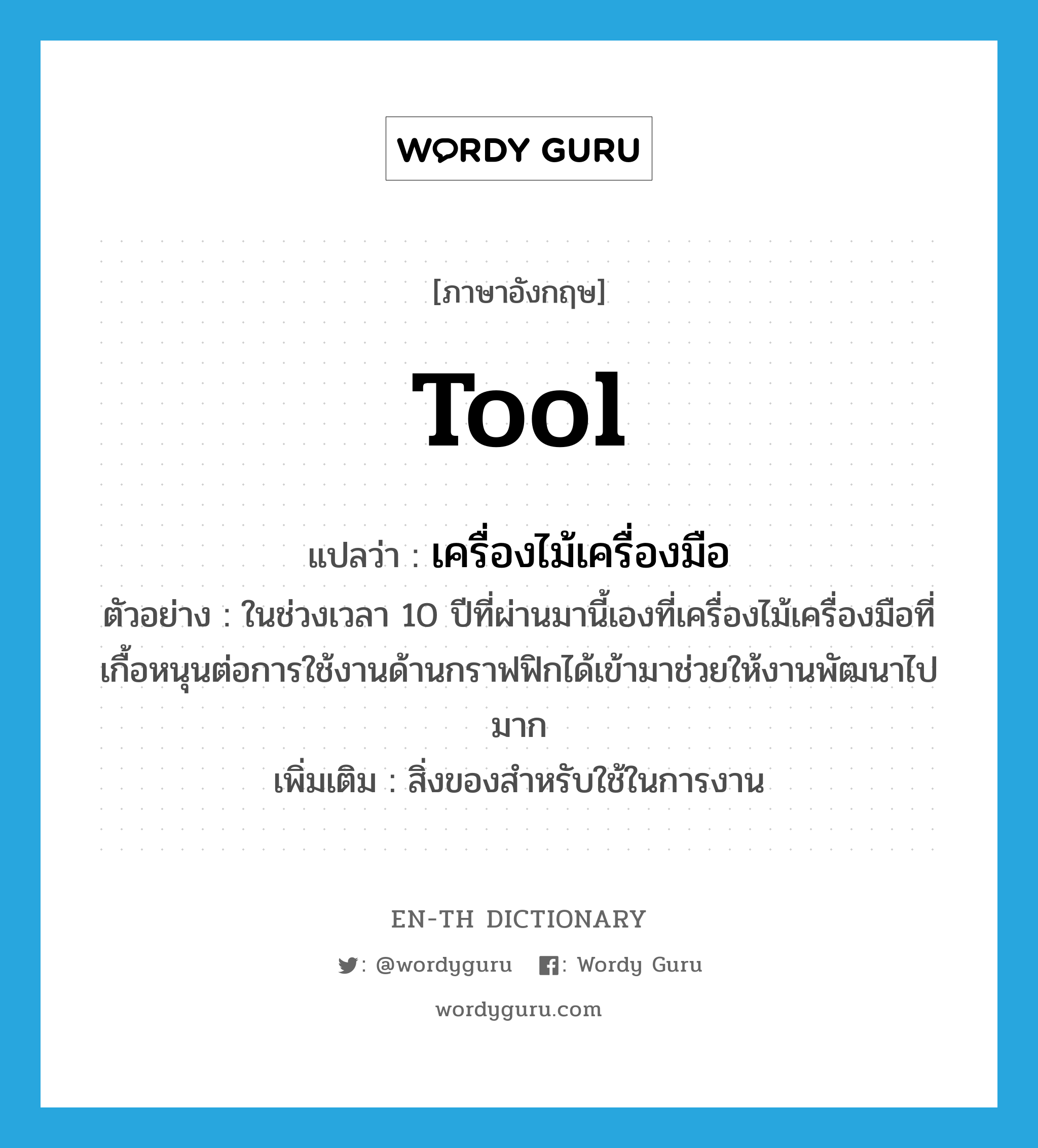 tool แปลว่า?, คำศัพท์ภาษาอังกฤษ tool แปลว่า เครื่องไม้เครื่องมือ ประเภท N ตัวอย่าง ในช่วงเวลา 10 ปีที่ผ่านมานี้เองที่เครื่องไม้เครื่องมือที่เกื้อหนุนต่อการใช้งานด้านกราฟฟิกได้เข้ามาช่วยให้งานพัฒนาไปมาก เพิ่มเติม สิ่งของสำหรับใช้ในการงาน หมวด N