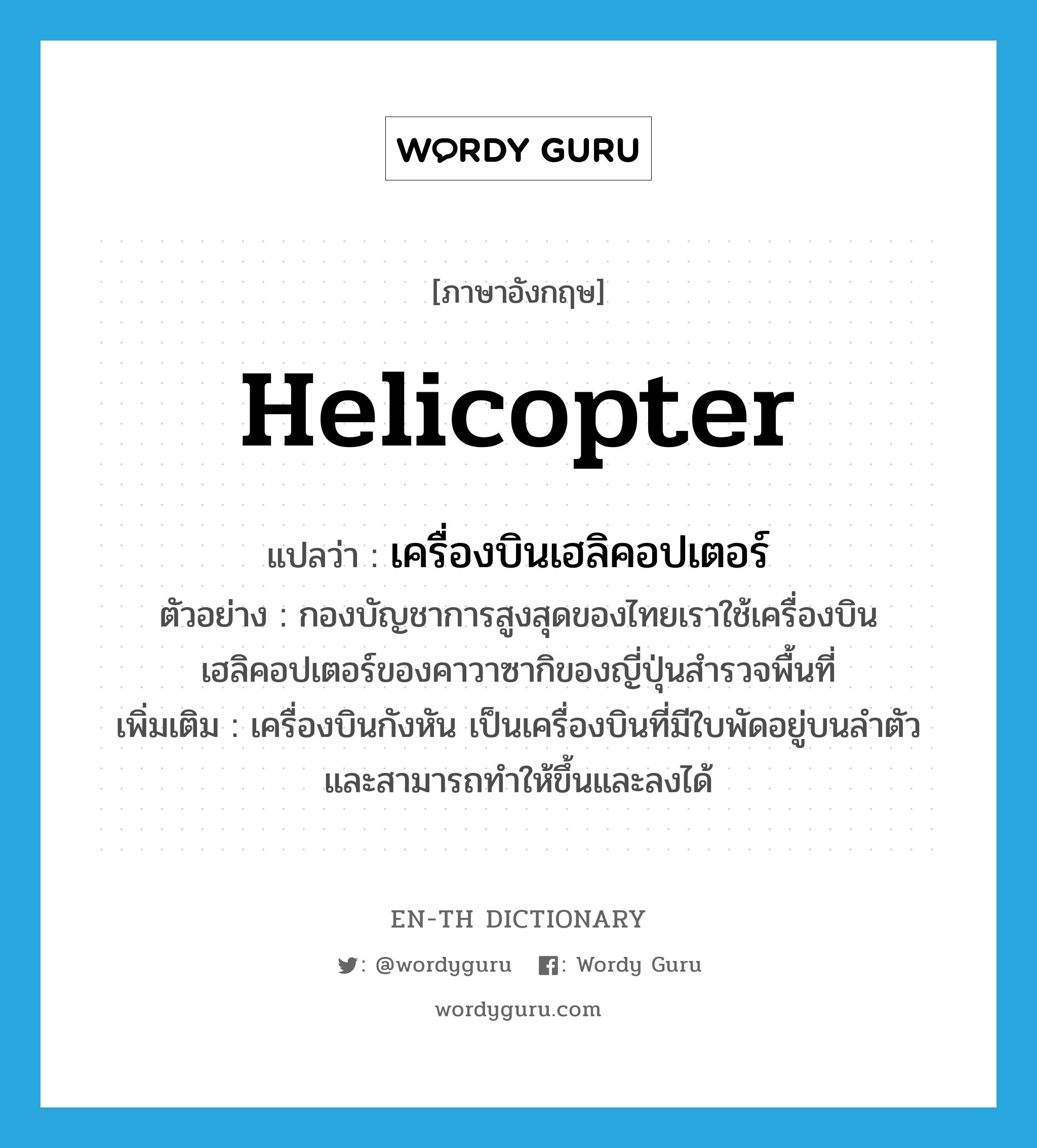 helicopter แปลว่า?, คำศัพท์ภาษาอังกฤษ helicopter แปลว่า เครื่องบินเฮลิคอปเตอร์ ประเภท N ตัวอย่าง กองบัญชาการสูงสุดของไทยเราใช้เครื่องบินเฮลิคอปเตอร์ของคาวาซากิของญี่ปุ่นสำรวจพื้นที่ เพิ่มเติม เครื่องบินกังหัน เป็นเครื่องบินที่มีใบพัดอยู่บนลำตัวและสามารถทำให้ขึ้นและลงได้ หมวด N