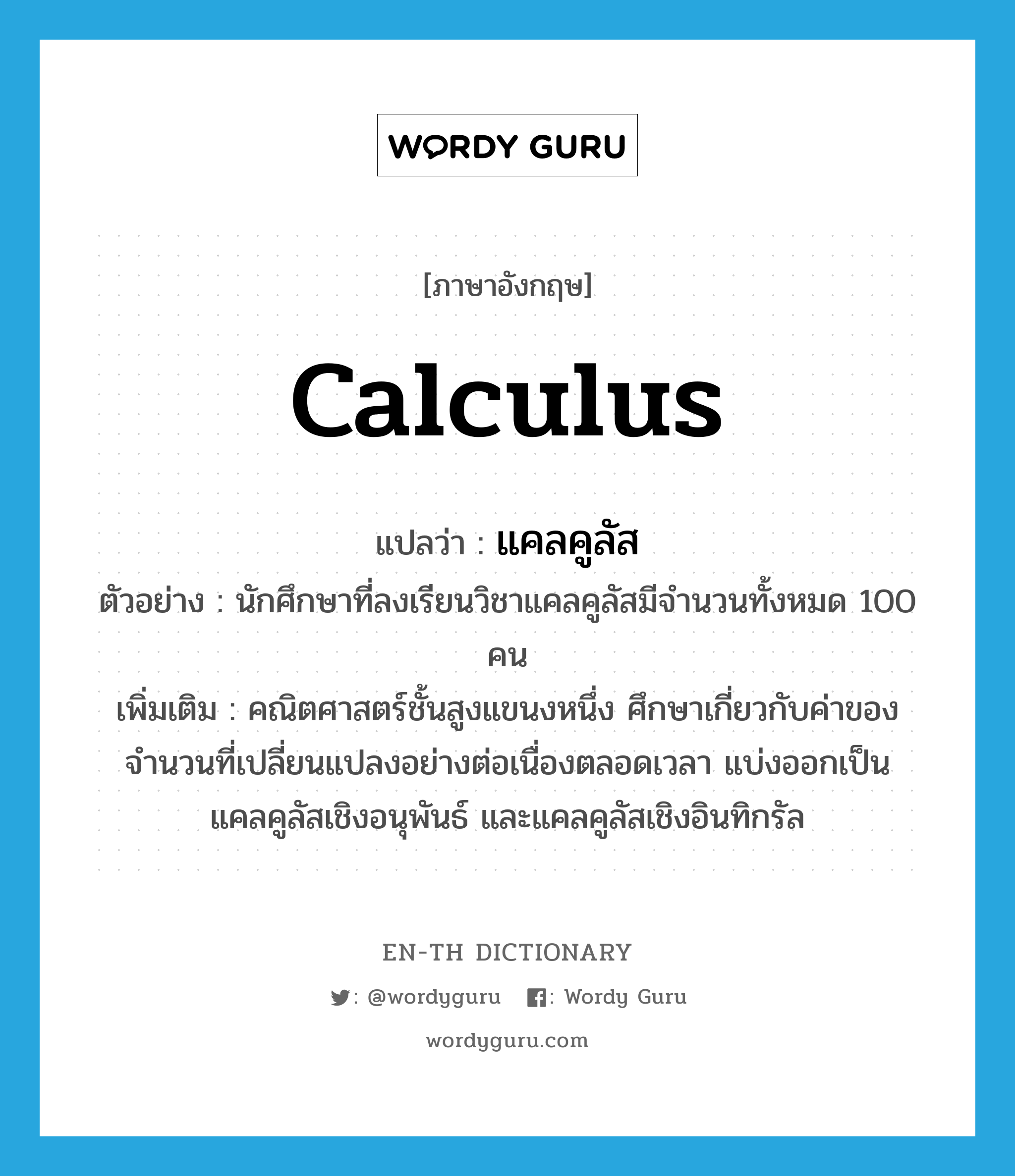 calculus แปลว่า?, คำศัพท์ภาษาอังกฤษ calculus แปลว่า แคลคูลัส ประเภท N ตัวอย่าง นักศึกษาที่ลงเรียนวิชาแคลคูลัสมีจำนวนทั้งหมด 100 คน เพิ่มเติม คณิตศาสตร์ชั้นสูงแขนงหนึ่ง ศึกษาเกี่ยวกับค่าของจำนวนที่เปลี่ยนแปลงอย่างต่อเนื่องตลอดเวลา แบ่งออกเป็นแคลคูลัสเชิงอนุพันธ์ และแคลคูลัสเชิงอินทิกรัล หมวด N