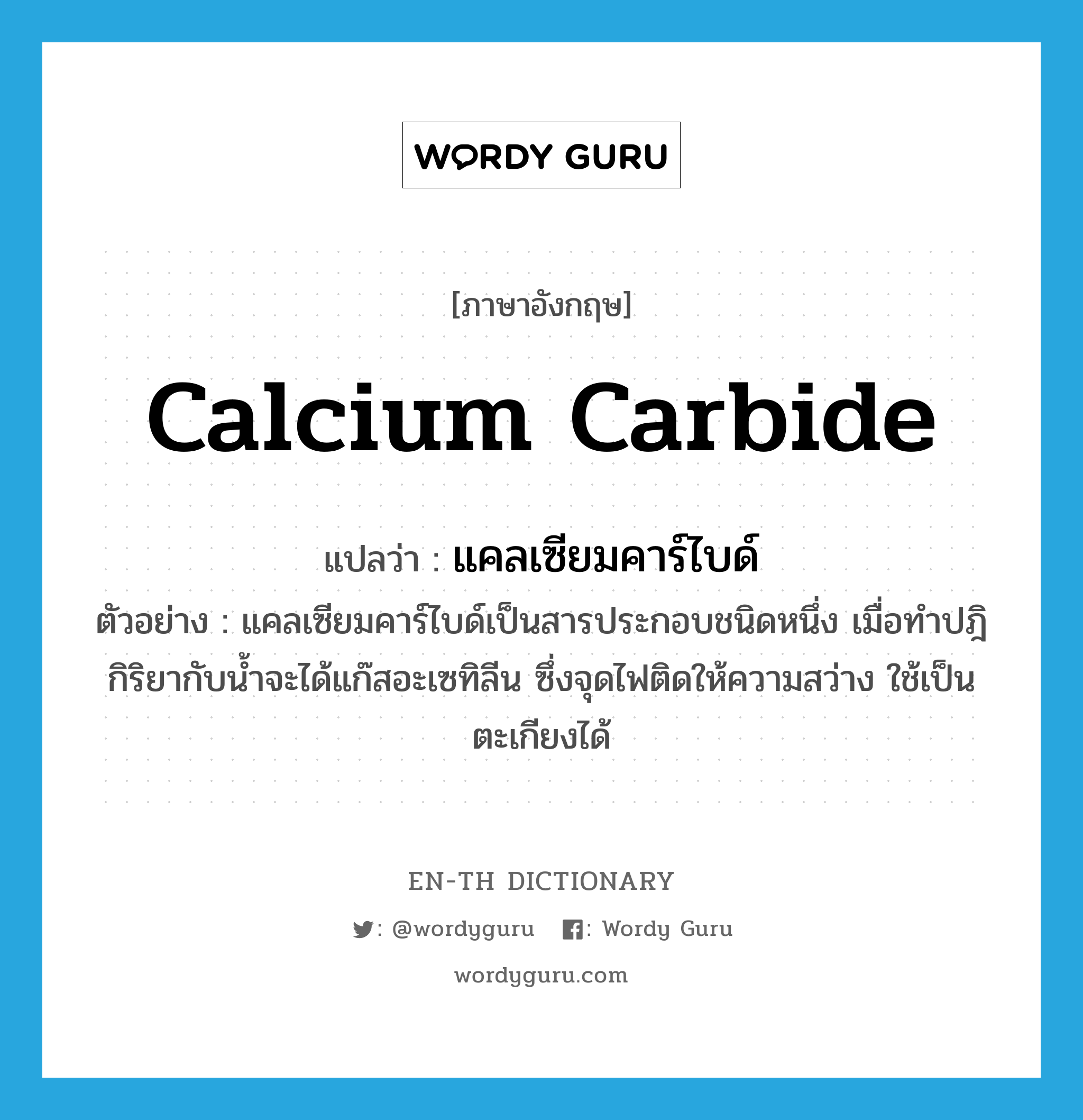 calcium carbide แปลว่า?, คำศัพท์ภาษาอังกฤษ calcium carbide แปลว่า แคลเซียมคาร์ไบด์ ประเภท N ตัวอย่าง แคลเซียมคาร์ไบด์เป็นสารประกอบชนิดหนึ่ง เมื่อทำปฎิกิริยากับน้ำจะได้แก๊สอะเซทิลีน ซึ่งจุดไฟติดให้ความสว่าง ใช้เป็นตะเกียงได้ หมวด N