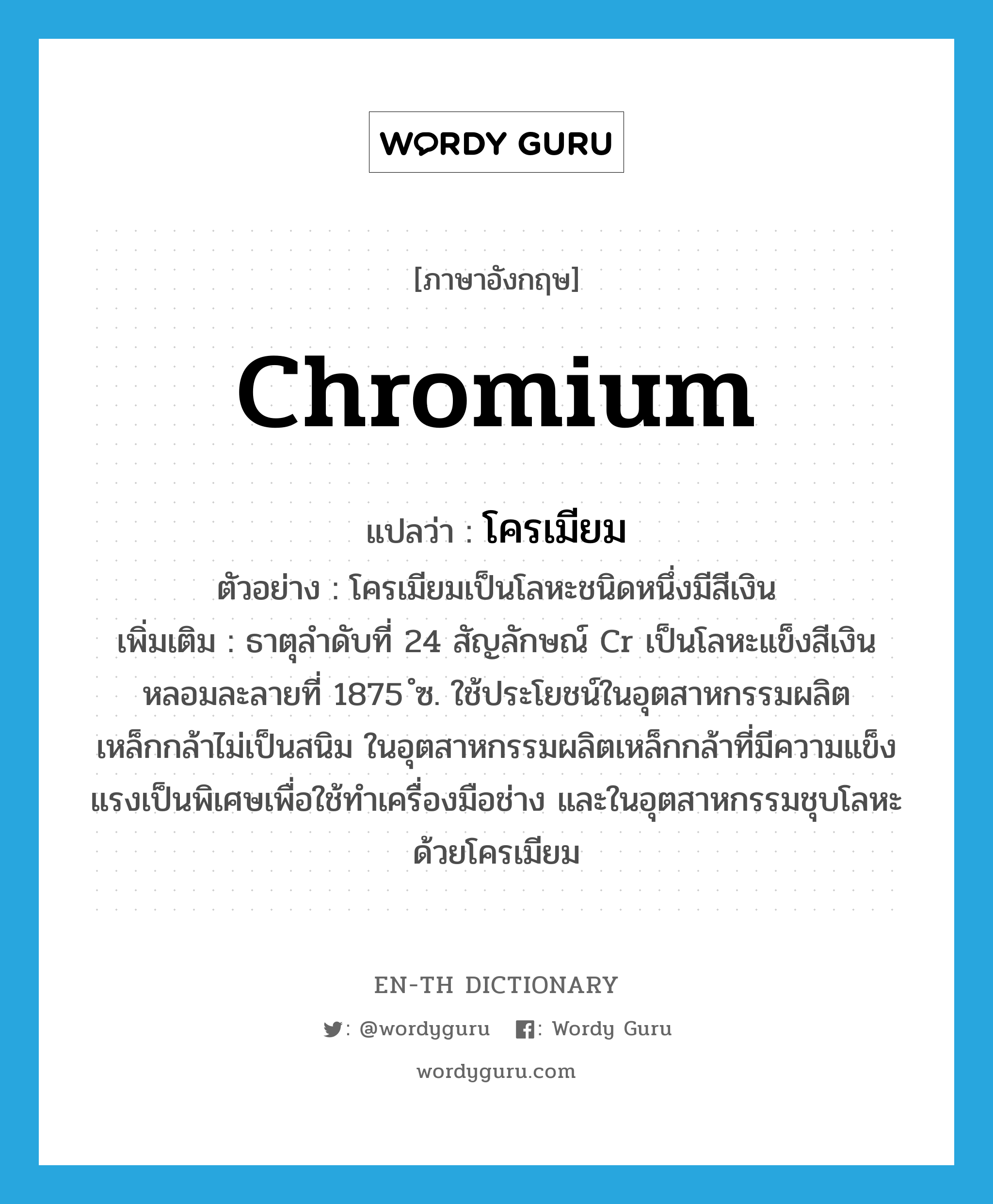 chromium แปลว่า?, คำศัพท์ภาษาอังกฤษ chromium แปลว่า โครเมียม ประเภท N ตัวอย่าง โครเมียมเป็นโลหะชนิดหนึ่งมีสีเงิน เพิ่มเติม ธาตุลำดับที่ 24 สัญลักษณ์ Cr เป็นโลหะแข็งสีเงิน หลอมละลายที่ 1875 ํซ. ใช้ประโยชน์ในอุตสาหกรรมผลิตเหล็กกล้าไม่เป็นสนิม ในอุตสาหกรรมผลิตเหล็กกล้าที่มีความแข็งแรงเป็นพิเศษเพื่อใช้ทำเครื่องมือช่าง และในอุตสาหกรรมชุบโลหะด้วยโครเมียม หมวด N