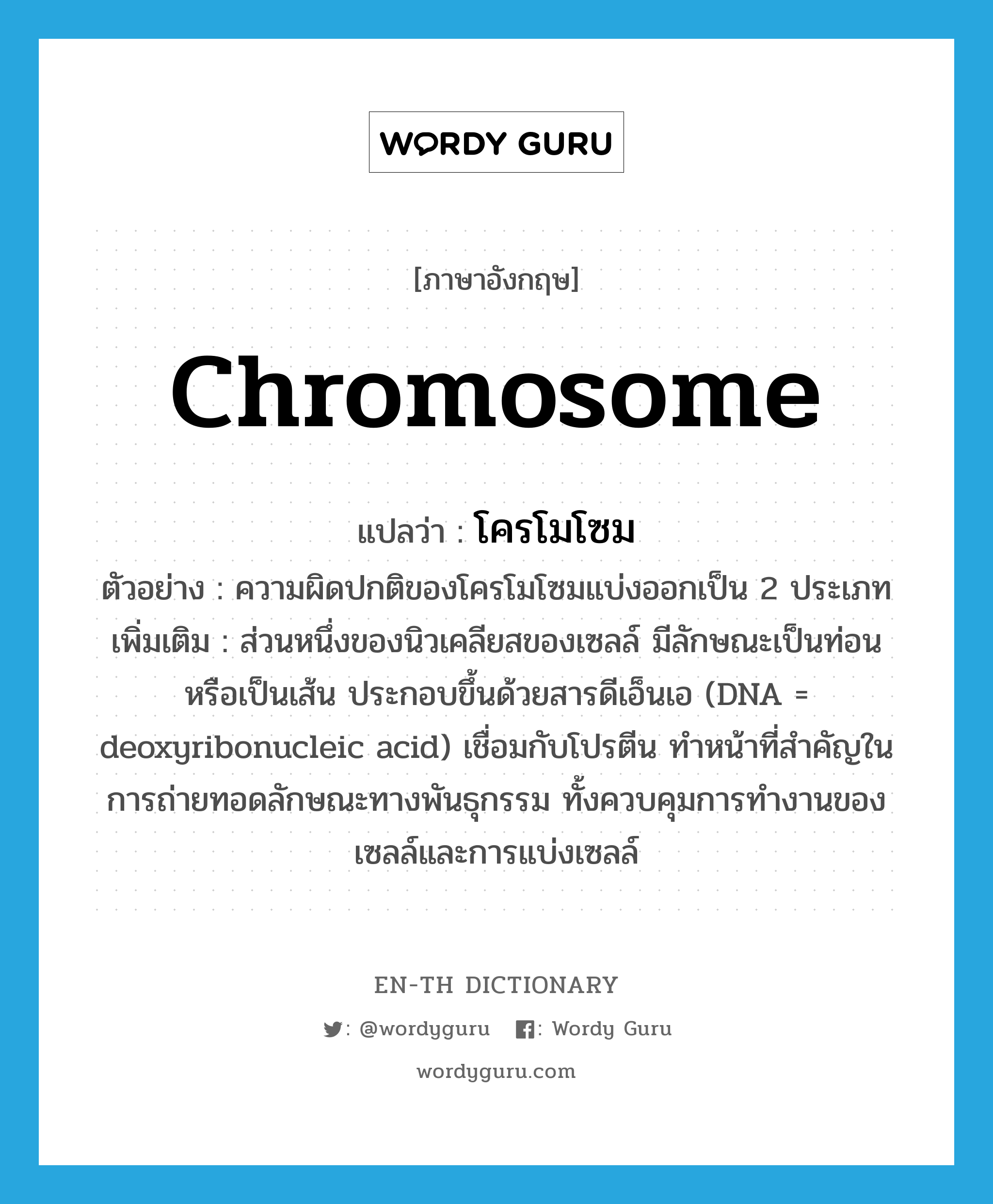 chromosome แปลว่า?, คำศัพท์ภาษาอังกฤษ chromosome แปลว่า โครโมโซม ประเภท N ตัวอย่าง ความผิดปกติของโครโมโซมแบ่งออกเป็น 2 ประเภท เพิ่มเติม ส่วนหนึ่งของนิวเคลียสของเซลล์ มีลักษณะเป็นท่อนหรือเป็นเส้น ประกอบขึ้นด้วยสารดีเอ็นเอ (DNA = deoxyribonucleic acid) เชื่อมกับโปรตีน ทำหน้าที่สำคัญในการถ่ายทอดลักษณะทางพันธุกรรม ทั้งควบคุมการทำงานของเซลล์และการแบ่งเซลล์ หมวด N