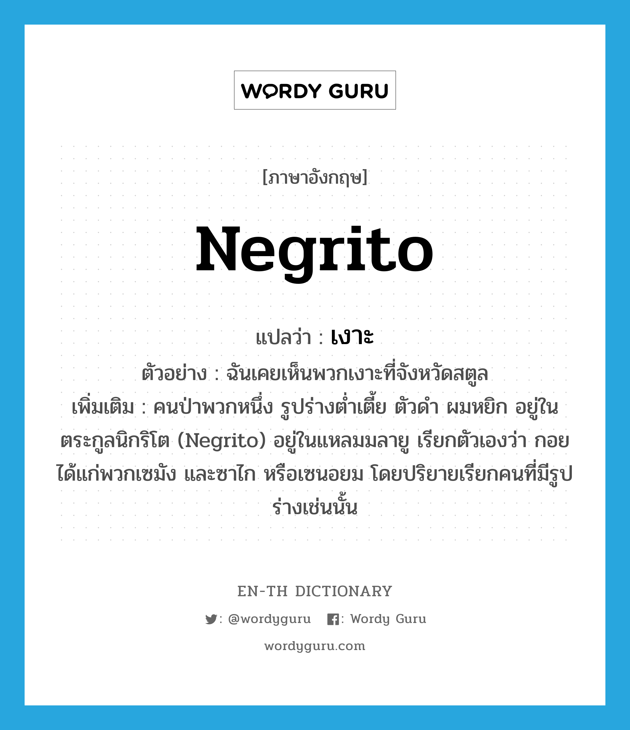 Negrito แปลว่า?, คำศัพท์ภาษาอังกฤษ Negrito แปลว่า เงาะ ประเภท N ตัวอย่าง ฉันเคยเห็นพวกเงาะที่จังหวัดสตูล เพิ่มเติม คนป่าพวกหนึ่ง รูปร่างต่ำเตี้ย ตัวดำ ผมหยิก อยู่ในตระกูลนิกริโต (Negrito) อยู่ในแหลมมลายู เรียกตัวเองว่า กอย ได้แก่พวกเซมัง และซาไก หรือเซนอยม โดยปริยายเรียกคนที่มีรูปร่างเช่นนั้น หมวด N