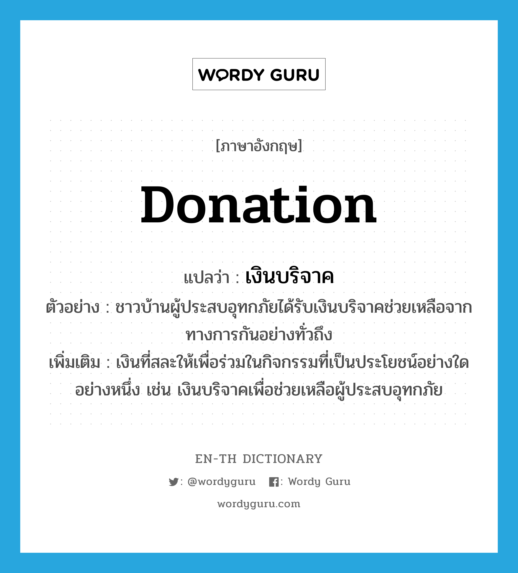 donation แปลว่า?, คำศัพท์ภาษาอังกฤษ donation แปลว่า เงินบริจาค ประเภท N ตัวอย่าง ชาวบ้านผู้ประสบอุทกภัยได้รับเงินบริจาคช่วยเหลือจากทางการกันอย่างทั่วถึง เพิ่มเติม เงินที่สละให้เพื่อร่วมในกิจกรรมที่เป็นประโยชน์อย่างใดอย่างหนึ่ง เช่น เงินบริจาคเพื่อช่วยเหลือผู้ประสบอุทกภัย หมวด N