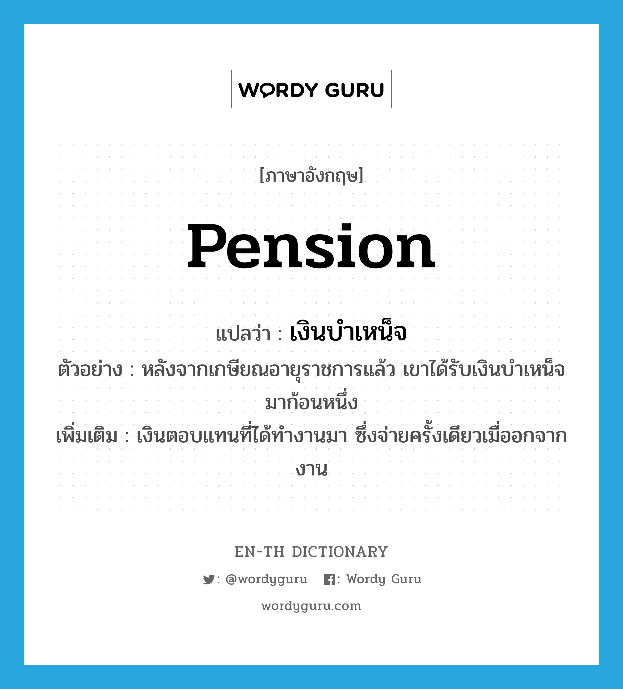 pension แปลว่า?, คำศัพท์ภาษาอังกฤษ pension แปลว่า เงินบำเหน็จ ประเภท N ตัวอย่าง หลังจากเกษียณอายุราชการแล้ว เขาได้รับเงินบำเหน็จมาก้อนหนึ่ง เพิ่มเติม เงินตอบแทนที่ได้ทำงานมา ซึ่งจ่ายครั้งเดียวเมื่ออกจากงาน หมวด N