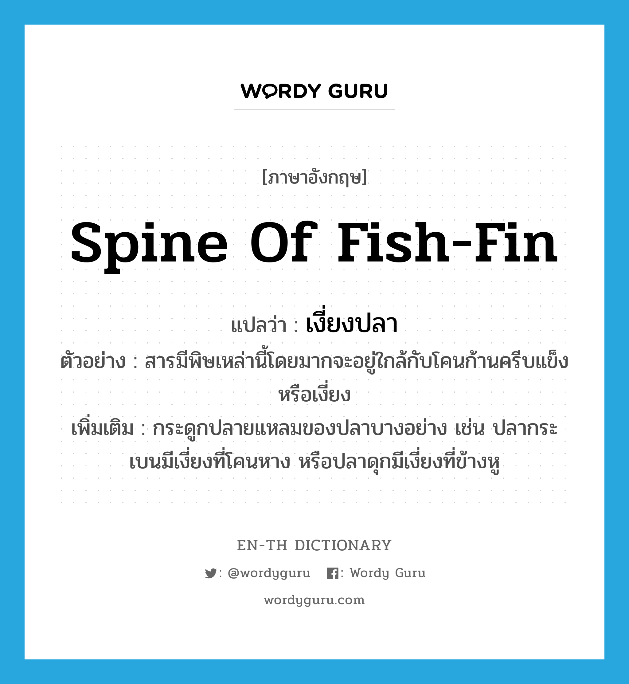 spine of fish-fin แปลว่า?, คำศัพท์ภาษาอังกฤษ spine of fish-fin แปลว่า เงี่ยงปลา ประเภท N ตัวอย่าง สารมีพิษเหล่านี้โดยมากจะอยู่ใกล้กับโคนก้านครีบแข็งหรือเงี่ยง เพิ่มเติม กระดูกปลายแหลมของปลาบางอย่าง เช่น ปลากระเบนมีเงี่ยงที่โคนหาง หรือปลาดุกมีเงี่ยงที่ข้างหู หมวด N