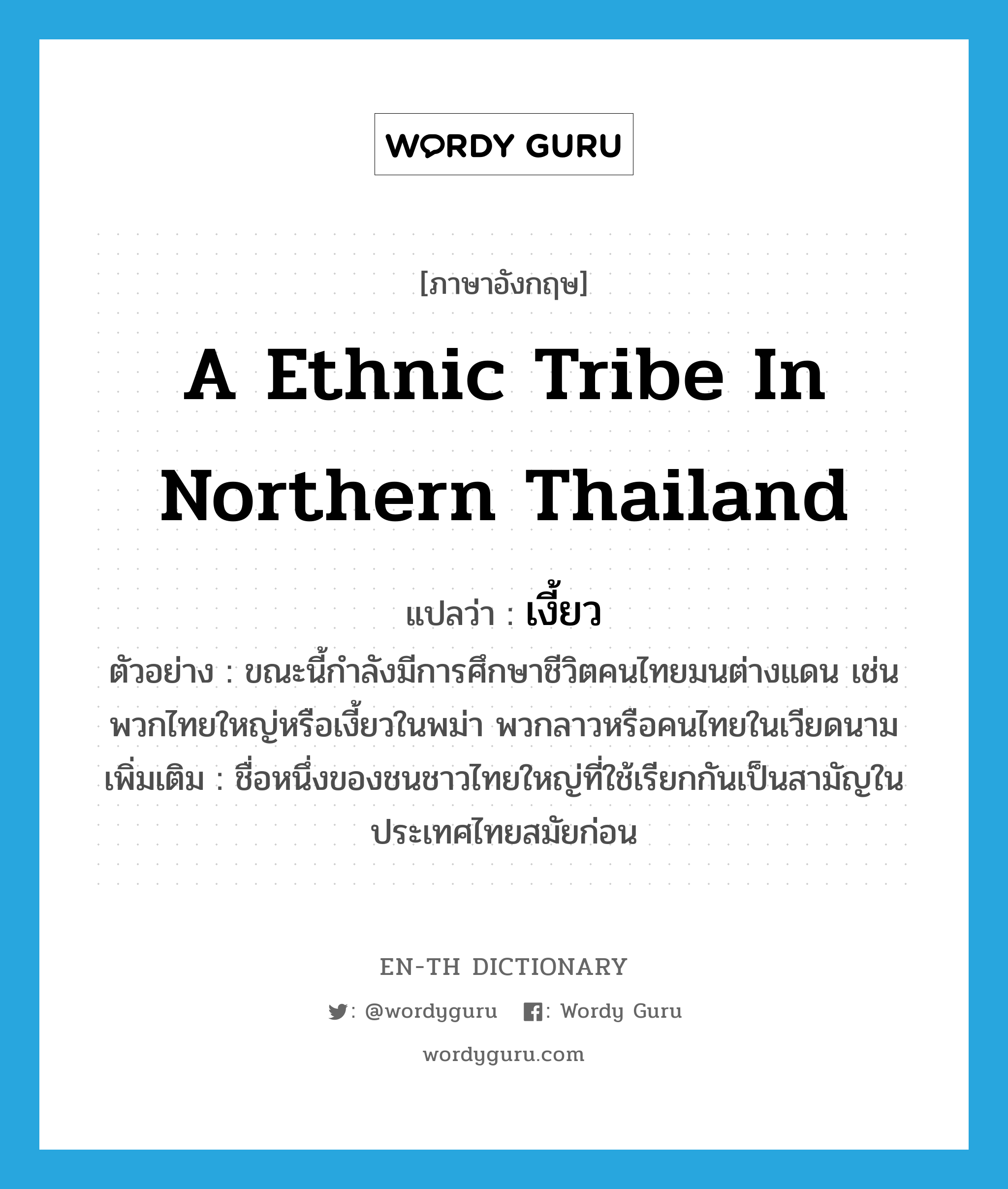 a ethnic tribe in northern Thailand แปลว่า?, คำศัพท์ภาษาอังกฤษ a ethnic tribe in northern Thailand แปลว่า เงี้ยว ประเภท N ตัวอย่าง ขณะนี้กำลังมีการศึกษาชีวิตคนไทยมนต่างแดน เช่น พวกไทยใหญ่หรือเงี้ยวในพม่า พวกลาวหรือคนไทยในเวียดนาม เพิ่มเติม ชื่อหนึ่งของชนชาวไทยใหญ่ที่ใช้เรียกกันเป็นสามัญในประเทศไทยสมัยก่อน หมวด N