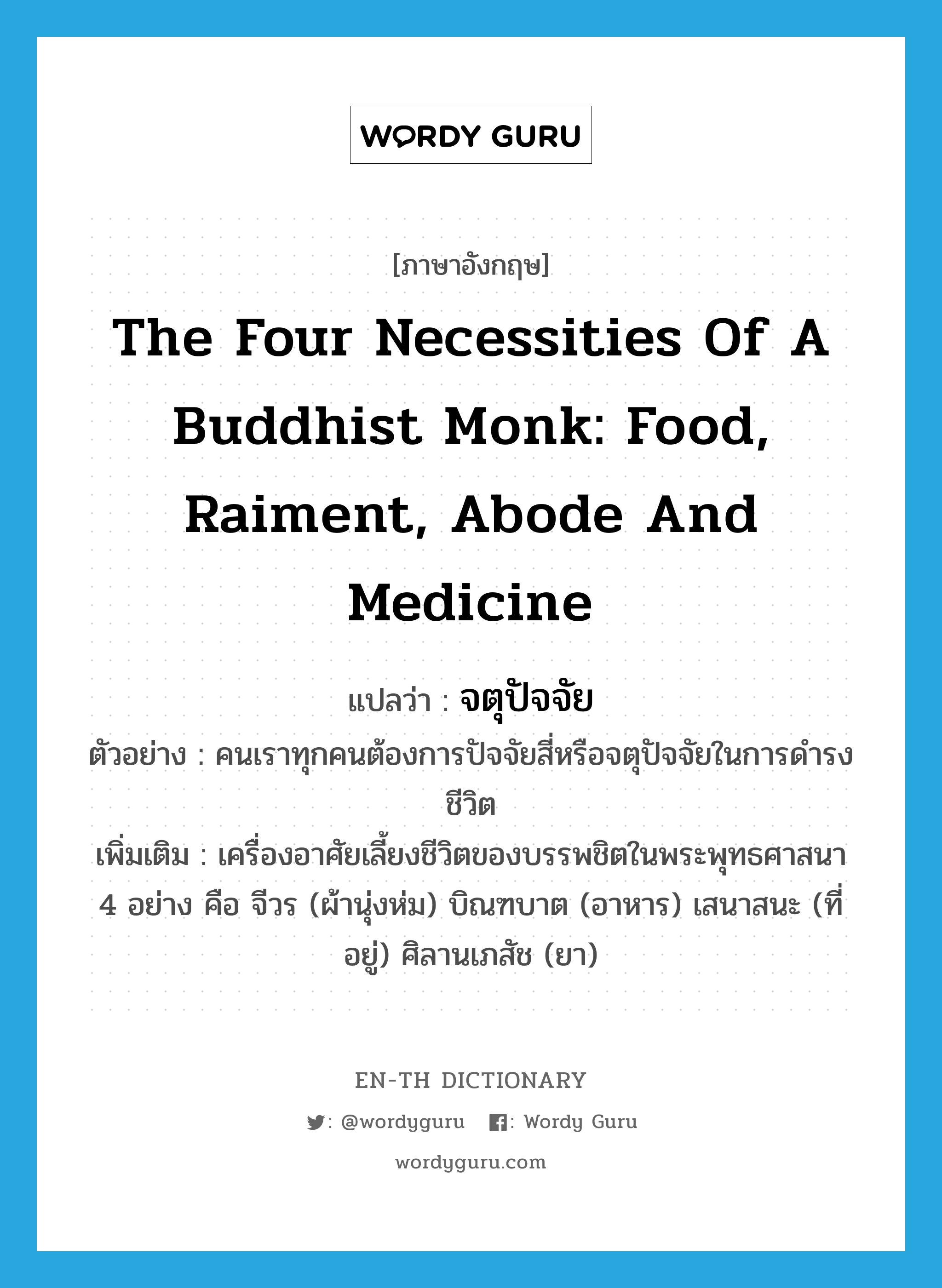 the four necessities of a Buddhist monk: food, raiment, abode and medicine แปลว่า?, คำศัพท์ภาษาอังกฤษ the four necessities of a Buddhist monk: food, raiment, abode and medicine แปลว่า จตุปัจจัย ประเภท N ตัวอย่าง คนเราทุกคนต้องการปัจจัยสี่หรือจตุปัจจัยในการดำรงชีวิต เพิ่มเติม เครื่องอาศัยเลี้ยงชีวิตของบรรพชิตในพระพุทธศาสนา 4 อย่าง คือ จีวร (ผ้านุ่งห่ม) บิณฑบาต (อาหาร) เสนาสนะ (ที่อยู่) ศิลานเภสัช (ยา) หมวด N