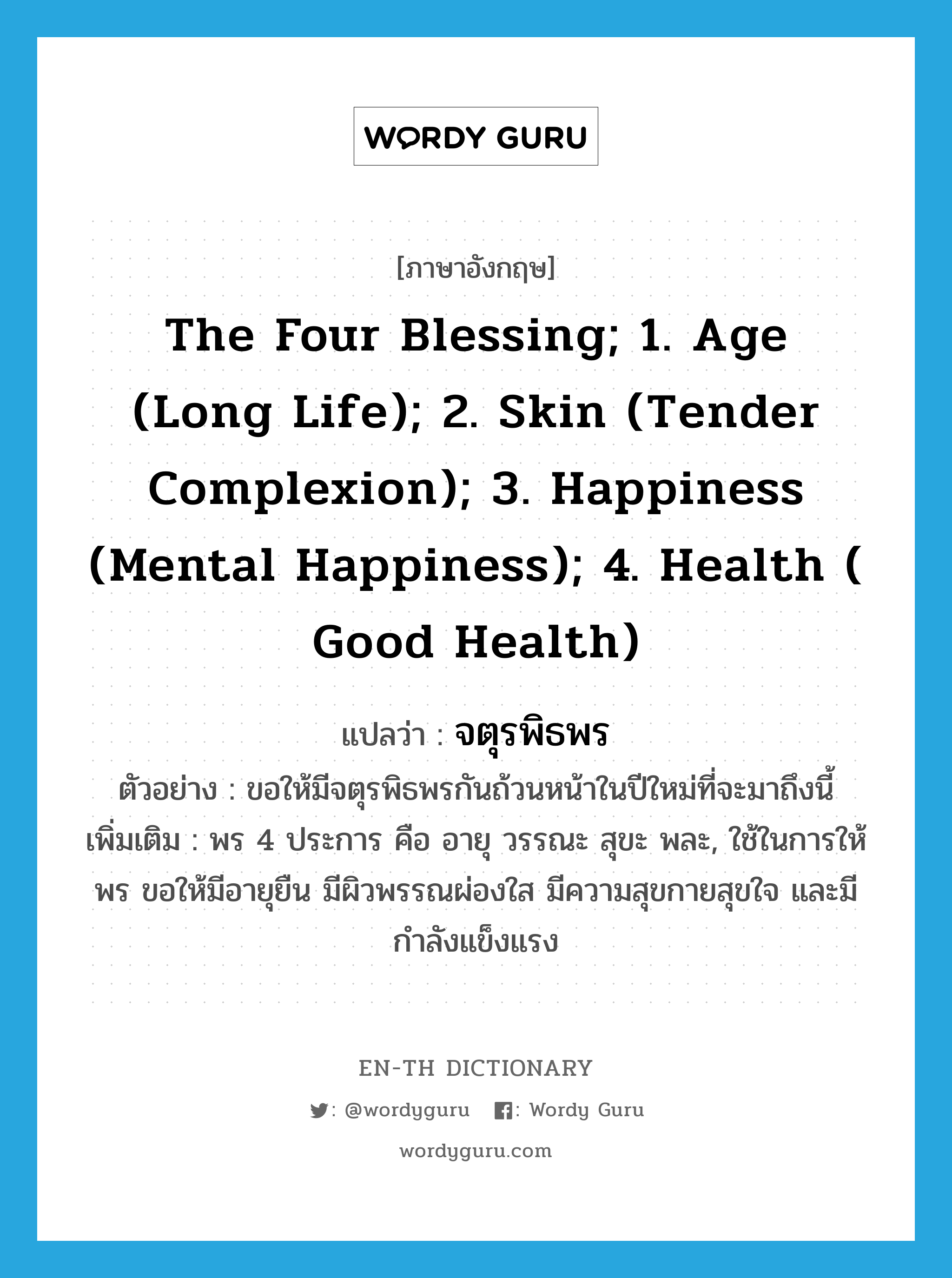 the Four Blessing; 1. Age (long life); 2. Skin (tender complexion); 3. Happiness (mental happiness); 4. Health ( good health) แปลว่า?, คำศัพท์ภาษาอังกฤษ the Four Blessing; 1. Age (long life); 2. Skin (tender complexion); 3. Happiness (mental happiness); 4. Health ( good health) แปลว่า จตุรพิธพร ประเภท N ตัวอย่าง ขอให้มีจตุรพิธพรกันถ้วนหน้าในปีใหม่ที่จะมาถึงนี้ เพิ่มเติม พร 4 ประการ คือ อายุ วรรณะ สุขะ พละ, ใช้ในการให้พร ขอให้มีอายุยืน มีผิวพรรณผ่องใส มีความสุขกายสุขใจ และมีกำลังแข็งแรง หมวด N