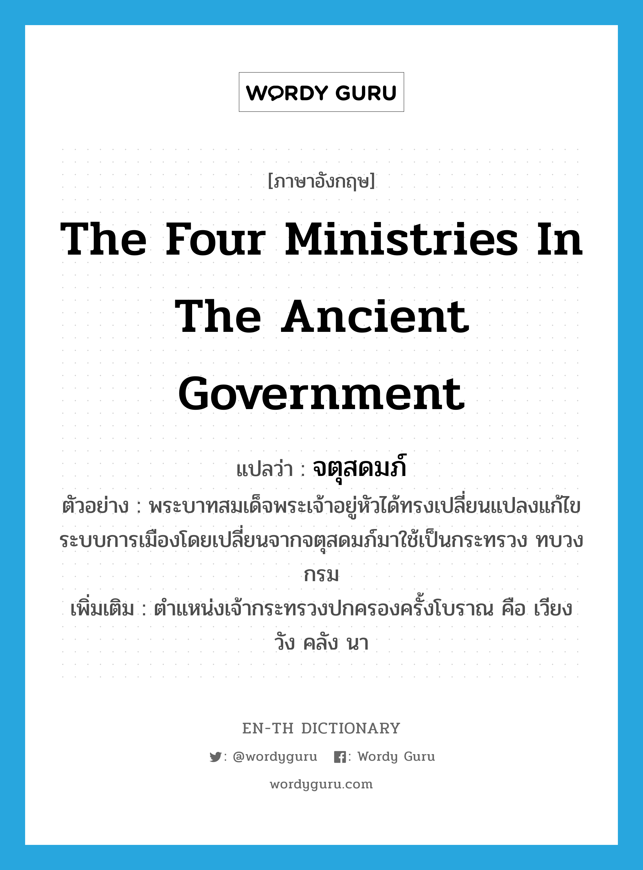 the four ministries in the ancient government แปลว่า?, คำศัพท์ภาษาอังกฤษ the four ministries in the ancient government แปลว่า จตุสดมภ์ ประเภท N ตัวอย่าง พระบาทสมเด็จพระเจ้าอยู่หัวได้ทรงเปลี่ยนแปลงแก้ไขระบบการเมืองโดยเปลี่ยนจากจตุสดมภ์มาใช้เป็นกระทรวง ทบวง กรม เพิ่มเติม ตำแหน่งเจ้ากระทรวงปกครองครั้งโบราณ คือ เวียง วัง คลัง นา หมวด N