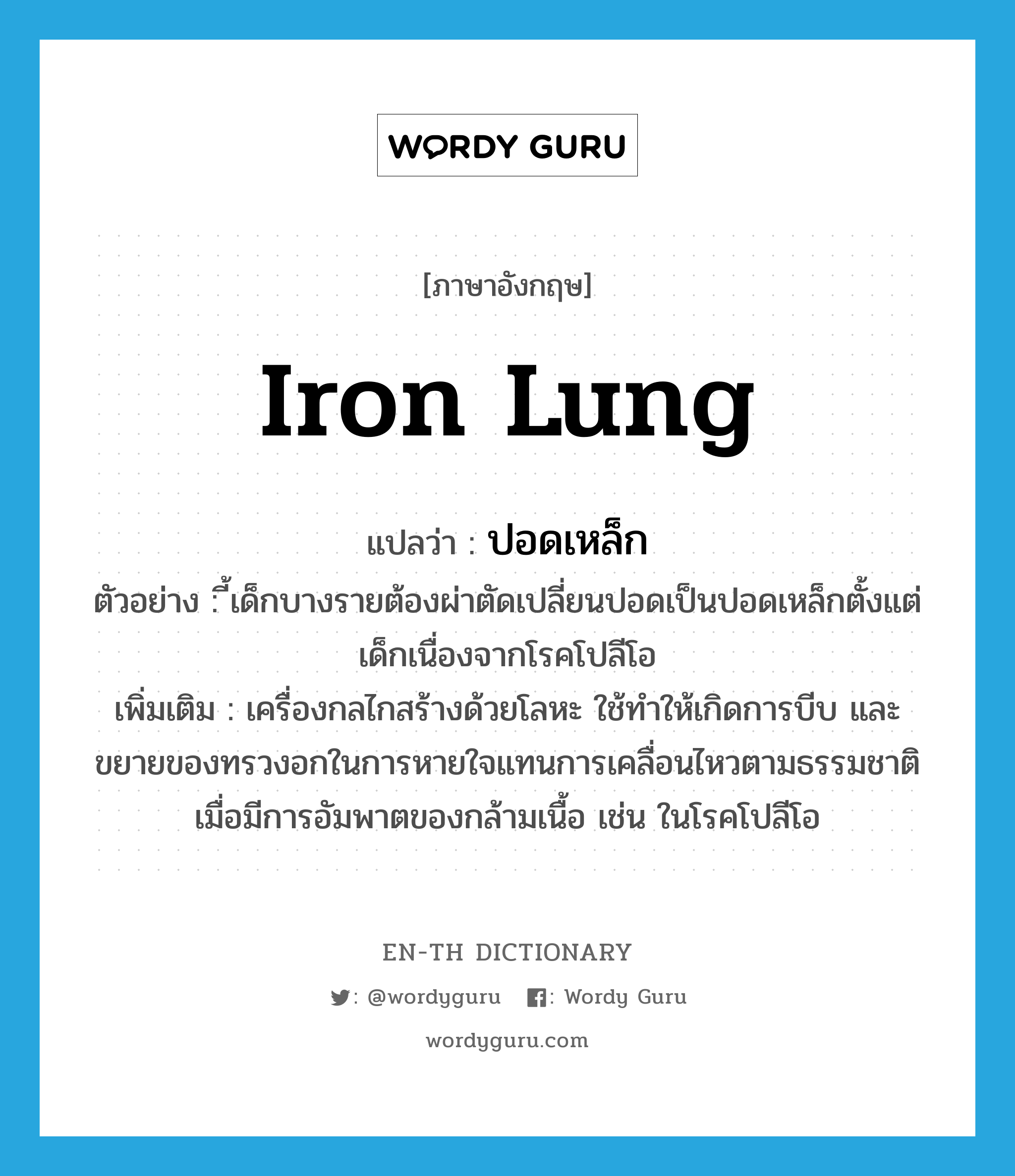iron lung แปลว่า?, คำศัพท์ภาษาอังกฤษ iron lung แปลว่า ปอดเหล็ก ประเภท N ตัวอย่าง ี้เด็กบางรายต้องผ่าตัดเปลี่ยนปอดเป็นปอดเหล็กตั้งแต่เด็กเนื่องจากโรคโปลีโอ เพิ่มเติม เครื่องกลไกสร้างด้วยโลหะ ใช้ทำให้เกิดการบีบ และขยายของทรวงอกในการหายใจแทนการเคลื่อนไหวตามธรรมชาติ เมื่อมีการอัมพาตของกล้ามเนื้อ เช่น ในโรคโปลีโอ หมวด N