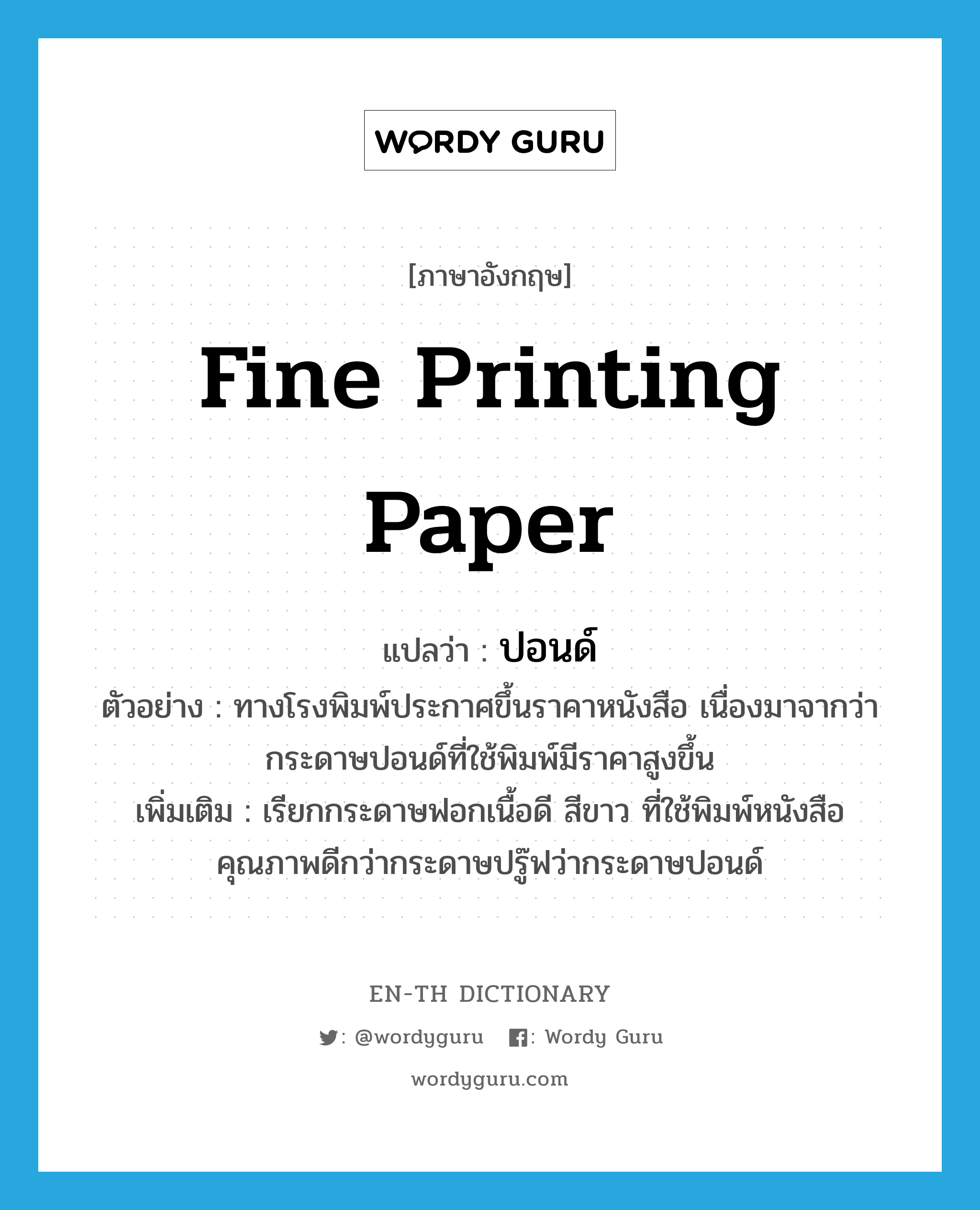 fine printing paper แปลว่า?, คำศัพท์ภาษาอังกฤษ fine printing paper แปลว่า ปอนด์ ประเภท N ตัวอย่าง ทางโรงพิมพ์ประกาศขึ้นราคาหนังสือ เนื่องมาจากว่ากระดาษปอนด์ที่ใช้พิมพ์มีราคาสูงขึ้น เพิ่มเติม เรียกกระดาษฟอกเนื้อดี สีขาว ที่ใช้พิมพ์หนังสือคุณภาพดีกว่ากระดาษปรู๊ฟว่ากระดาษปอนด์ หมวด N